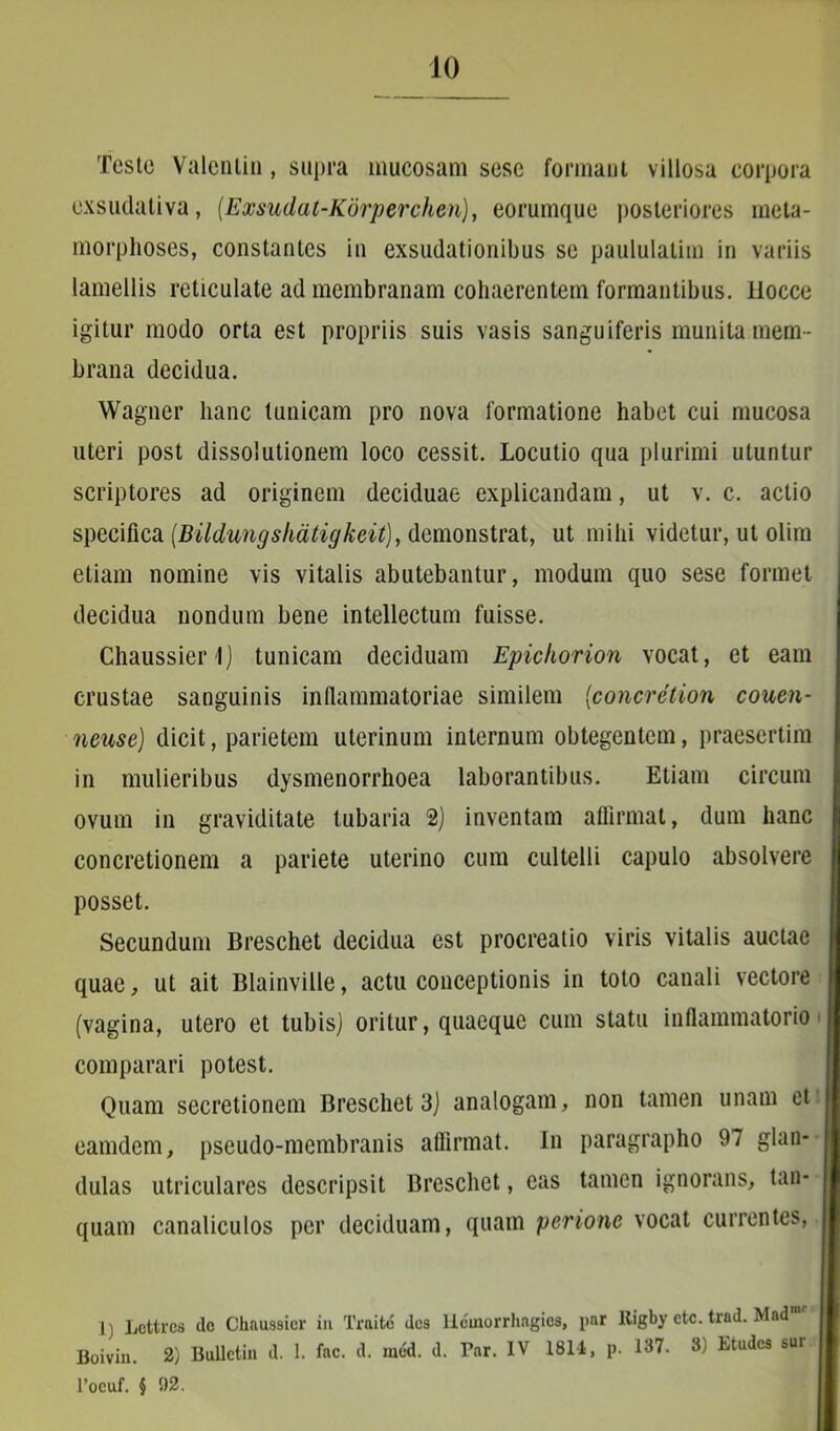 Teste Valcnlin, supra mucosam sese formant villosa corpora exsudativa, (Exsudat-Korperchen), eorumque posteriores meta- morphoses, constantes in exsudationibus se paululatim in variis lamellis reticulate ad membranam cohaerentem formantibus, ilocce igitur modo orta est propriis suis vasis sanguiferis munita mem- brana decidua. Wagner hanc tunicam pro nova formatione habet cui mucosa uteri post dissolutionem loco cessit. Locutio qua plurimi utuntur scriptores ad originem deciduae explicandam, ut v. c. actio specifica (Bildungskatigkeit), demonstrat, ut mihi videtur, ut olim etiam nomine vis vitalis abutebantur, modum quo sese formet decidua nondum bene intellectum fuisse. Chaussierl) tunicam deciduam Epichorion vocat, et eam crustae sanguinis inflammatoriae similem (concretiori co-uen- neuse) dicit, parietem uterinum internum obtegentem, praesertim in mulieribus dysmenorrhoea laborantibus. Etiam circum ovum in graviditate tubaria 2) inventam affirmat, dum hanc concretionem a pariete uterino cum cultelli capulo absolvere posset. Secundum Breschet decidua est procreatio viris vitalis auctae quae, ut ait Blainville, actu conceptionis in toto canali vectore (vagina, utero et tubis) oritur, quaeque cum statu inflammatorio comparari potest. Quam secretionem Breschet 3) analogam, non tamen unam et eamdem, pseudo-membranis affirmat. In paragrapho 97 glan- dulas utriculares descripsit Breschet, eas tamen ignorans, tan- quam canaliculos per deciduam, quam perione vocat currentes, 1) Lottrcs de Chnussier in Traite des liemorrhagios, par Rigby ctc. trad. Madmr Boivin. 2) Bullctin d. 1. fac. d. med. d. Par. IV 1814, p. 137. 3) Etudes sur l’ocuf. § 02.