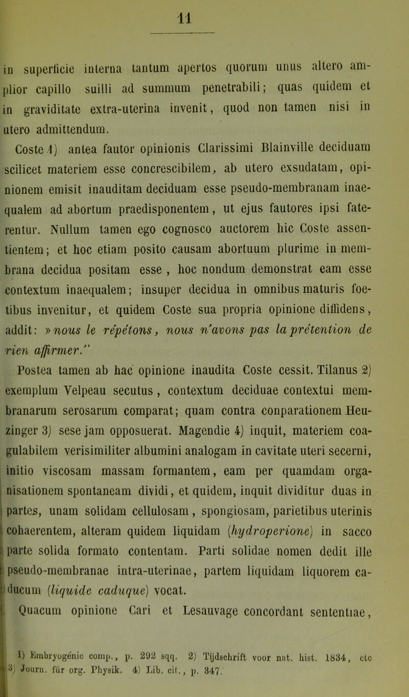 in superficie interna tantum apertos quorum unus altero am- plior capillo suilli ad summum penetrabili; quas quidem et in graviditate extra-uterina invenit, quod non tamen nisi in utero admittendum. Coste 1) antea fautor opinionis Clarissimi Blainville deciduam scilicet materiem esse concrescibilem, ab utero exsudatam, opi- nionem emisit inauditam deciduam esse pseudo-membranam inae- qualem ad abortum praedisponentem, ut ejus fautores ipsi fate- rentur. Nullum tamen ego cognosco auctorem hic Coste assen- tientem; et hoc etiam posito causam abortuum plurime in mem- brana decidua positam esse , hoc nondum demonstrat eam esse contextum inaequalem; insuper decidua in omnibus maturis foe- tibus invenitur, et quidem Coste sua propria opinione diffidens, addit: »nous le repetons, nous navons pas la pretention de rien affirmer/’ Postea tamen ab hac opinione inaudita Coste cessit. Tilanus 2) exemplum Velpeau secutus , contextum deciduae contextui mem- branarum serosarum comparat; quam contra conparationem Heu- zinger 3) sese jam opposuerat. Magendie 4) inquit, materiem coa- gulabilem verisimiliter albumini analogam in cavitate uteri secerni, initio viscosam massam formantem, eam per quamdam orga- nisationem spontaneam dividi, et quidem, inquit dividitur duas in partes, unam solidam cellulosam , spongiosam, parietibus uterinis i cohaerentem, alteram quidem liquidam (hydroperione) in sacco parte solida formato contentam. Parti solidae nomen dedit ille pseudo-membranae intra-uterinae, partem liquidam liquorem ca- ducum (liquide caduquc) vocat. Quacum opinione Cari et Lesauvage concordant sententiae, 1) Einbryogenic comp., p. 2<J2 sqq. 2) Tijdschrift voor nat. hist. 1834, etc I 3; Journ. fur org. Physik. 4) Lib. cit., p. 347.