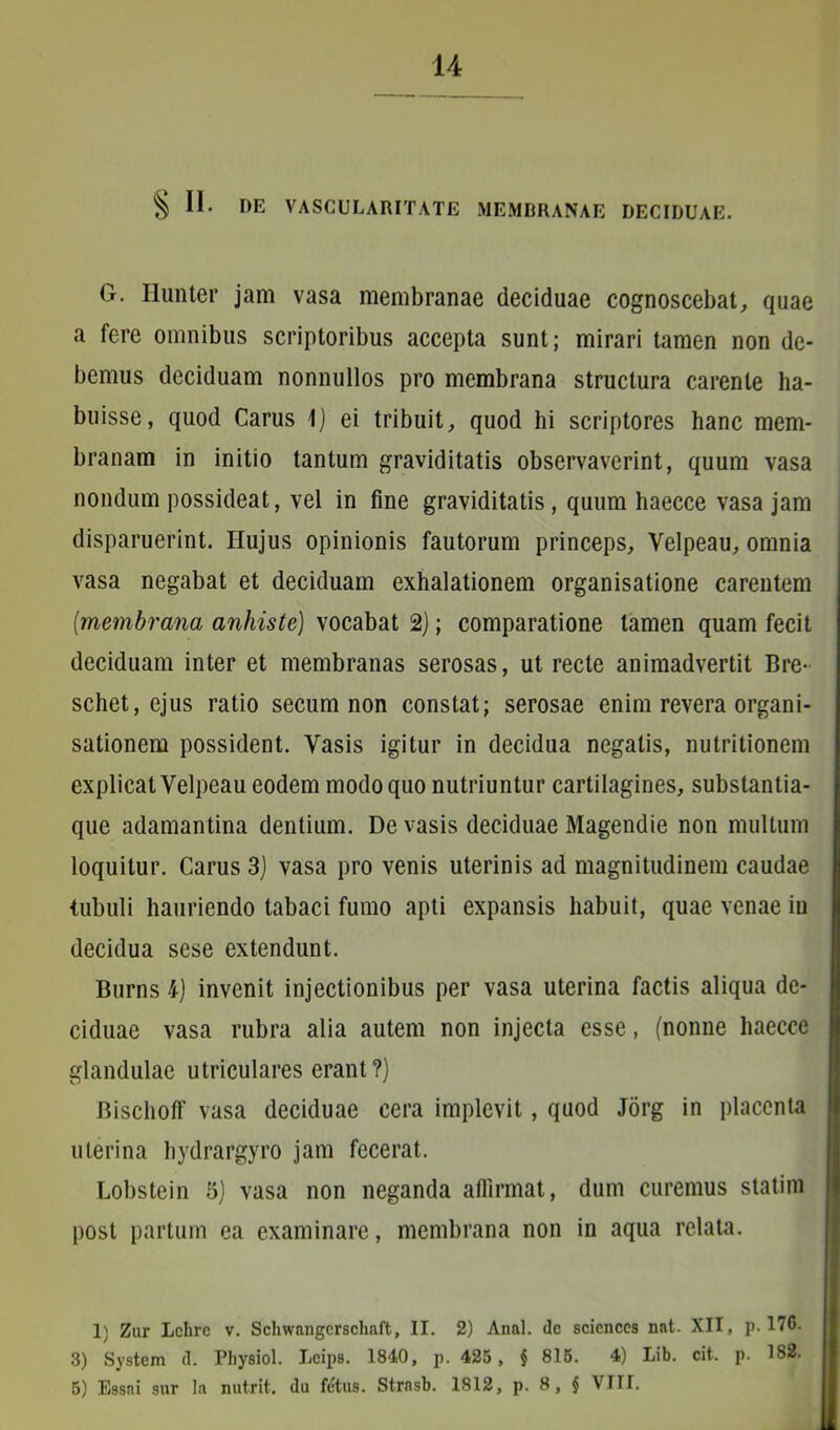 § II* DE VASCULARITATE MEMBRANAE DECIDUAE. G. Hunter jam vasa membranae deciduae cognoscebat, quae a fere omnibus scriptoribus accepta sunt; mirari tamen non de- bemus deciduam nonnullos pro membrana structura carente ha- buisse, quod Carus \) ei tribuit, quod hi scriptores hanc mem- branam in initio tantum graviditatis observaverint, quum vasa nondum possideat, vel in fine graviditatis, quum haecce vasa jam disparuerint. Hujus opinionis fautorum princeps, Yelpeau, omnia vasa negabat et deciduam exhalationem organisatione carentem [membrana anhiste) vocabat 2); comparatione tamen quam fecit deciduam inter et membranas serosas, ut recte animadvertit Bre- schet, ejus ratio secum non constat; serosae enim revera organi- sationem possident. Vasis igitur in decidua negatis, nutritionem explicat Velpeau eodem modo quo nutriuntur cartilagines, substantia- que adamantina dentium. De vasis deciduae Magendie non multum loquitur. Carus 3) vasa pro venis uterinis ad magnitudinem caudae tubuli hauriendo tabaci fumo apti expansis habuit, quae venae in decidua sese extendunt. Burns 4) invenit injectionibus per vasa uterina factis aliqua de- ciduae vasa rubra alia autem non injecta esse, (nonne haecce glandulae utriculares erant?) BischofF vasa deciduae cera implevit, quod Jorg in placenta uterina hydrargyro jam fecerat. Lobstein 5) vasa non neganda affirmat, dum curemus statim post partum ea examinare, membrana non in aqua relata. 1) Zur Lchrc v. Schwangcrschaft, II. 2) Anal. <le Sciences nat. XII, p. 176. 3) System d. Physiol. Lcips. 1840, p. 425 , § 815. 4) Lib. cit. p. 182.