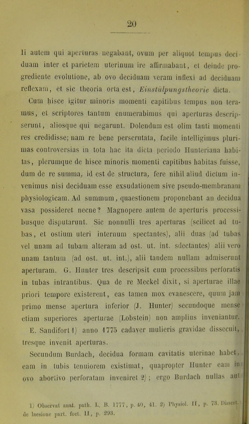 20 li autem qui aperturas negabant, ovum per aliquot tempus deci- duam inter et parietem uterinum ire affirmabant, ct deinde pro- grediente evolutione, ab ovo deciduam veram inflexi ad deciduam reflexam, et sic theoria orta est, Einstiilpungstheorie dicta. Cum hisce igitur minoris momenti capitibus tempus non tera- mus, et scriptores tantum enumerabimus qui aperturas descrip- serunt, aliosque qui negarunt. Dolendum est olim tanti momenti res credidisse; nam re bene perscrutata, facile intelligimus pluri- mas controversias in tota hac ita dicta periodo Ilunteriana habi- tas, plerumque de hisce minoris momenti capitibus habitas fuisse, dum de re summa, id est de structura, fere nihil aliud dictum in- venimus nisi deciduam esse exsudationem sive pseudo-membranam physiologicam. Ad summum, quaestionem proponebant an decidua vasa possideret necne? Magnopere autem de aperturis processi- busque disputarunt. Sic nonnulli tres aperturas (scilicet ad tu- bas, et ostium uteri internum spectantes), alii duas (ad tubas vel unam ad tubam alteram ad ost. ut. int. sdectantes) alii vero unam tantum (ad ost. ut. int.), alii tandem nullam admiserunt aperturam. G. Ilunter tres descripsit cum processibus perforatis in tubas intrantibus. Qua de re Meckel dixit, si aperturae illae priori tempore existerent, eas tamen mox evanescere, quum jam primo mense apertura inferior (J. Ilunter) secundoque mense etiam superiores aperturae (Lobstein) non amplius inveniantur. E. Sandifort 1) anno 1775 cadaver mulieris gravidae dissecuit, tresque invenit aperturas. Secundum Burdach, decidua formam cavitatis uterinae habet, eam in tubis tenuiorem existimat, quapropter Ilunter eam in ovo abortivo perforatam inveniret 2); ergo Burdach nullas aiu 1) Observat unat, patii. L. 13. 1777, p. 40, 41. 2) Physiol. II, p. 78. Disscrt.