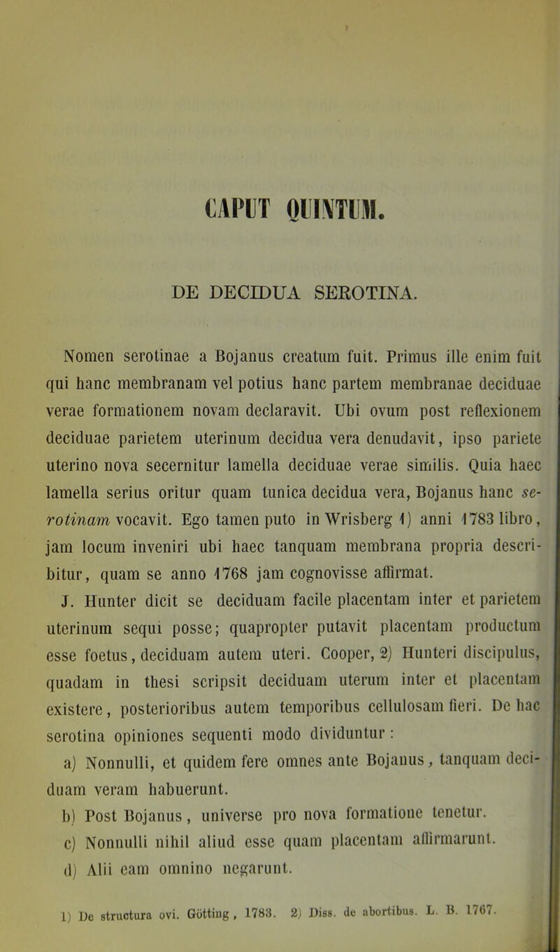 caput QUINTUM. DE DECIDUA SEROTINA. Nomen serotinae a Boj anus creatum fuit. Primus ille enim fuit qui hanc membranam vel potius hanc partem membranae deciduae verae formationem novam declaravit. Ubi ovum post reflexionem deciduae parietem uterinum decidua vera denudavit, ipso pariete uterino nova secernitur lamella deciduae verae similis. Quia haec lamella serius oritur quam tunica decidua vera, Bojanus hanc se- rotinam vocavit. Ego tamen puto inWrisbergl) anni 1783 libro, jam locum inveniri ubi haec tanquam membrana propria descri- bitur, quam se anno 1768 jam cognovisse affirmat. J. Hunter dicit se deciduam facile placentam inter et parietem uterinum sequi posse; quapropter putavit placentam productum esse foetus, deciduam autem uteri. Cooper, 2) Hunteri discipulus, quadam in thesi scripsit deciduam uterum inter et placentam existere, posterioribus autem temporibus cellulosam fieri. De hac serotina opiniones sequenti modo dividuntur: a) Nonnulli, et quidem fere omnes ante Bojanus, tanquam deci- duam veram habuerunt. b) Post Bojanus, universe pro nova formatione tenetur. c) Nonnulli nihil aliud esse quam placentam affirmarunt. d) Alii eam omnino negarunt.