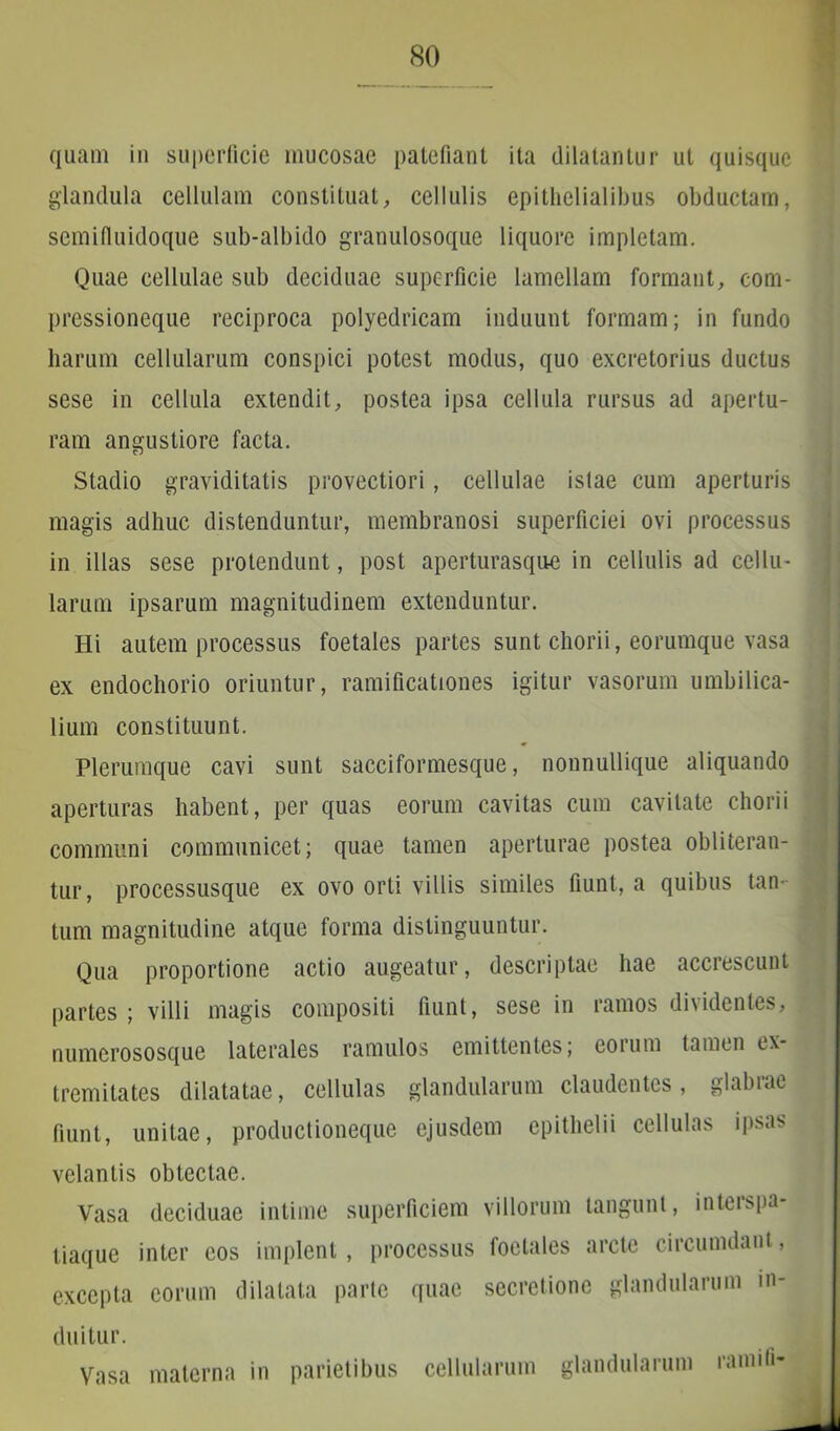 quam in superficie mucosae patefiant ita dilatantur ut quisque glandula cellulam constituat, cellulis epithelialibus obductam, semifiuidoque sub-albido granulosoque liquore impletam. Quae cellulae sub deciduae superficie lamellam formant, com- pressioneque reciproca polyedricam induunt formam; in fundo harum cellularum conspici potest modus, quo excretorius ductus sese in cellula extendit, postea ipsa cellula rursus ad apertu- ram angustiore facta. Stadio graviditatis provectiori, cellulae istae cum aperturis magis adhuc distenduntur, membranosi superficiei ovi processus in illas sese protendunt, post aperturasque in cellulis ad cellu- larum ipsarum magnitudinem extenduntur. Hi autem processus foetales partes sunt chorii, eorumque vasa ex endochorio oriuntur, ramificationes igitur vasorum umbilica- lium constituunt. Plerumque cavi sunt sacciformesque, nonnullique aliquando aperturas habent, per quas eorum cavitas cum cavitate chorii communi communicet; quae tamen aperturae postea obii teran- tur , processusque ex ovo orti villis similes fiunt, a quibus tan- tum magnitudine atque forma distinguuntur. Qua proportione actio augeatur, descriptae hae accrescunt partes ; villi magis compositi fiunt, sese in ramos dividentes, numerososque laterales ramulos emittentes; eorum tamen ex- tremitates dilatatae, cellulas glandularum claudentes, glabiae fiunt, unitae, productioneque ejusdem epithelii cellulas ipsas velantis obtectae. Vasa deciduae intime superficiem villorum tangunt, interspa- tiaque inter eos implent, processus foetales arcte circumdant, excepta eorum dilatata parte quae secretione glandularum in- duitur. Vasa materna in parietibus cellularum glandularum ramili-
