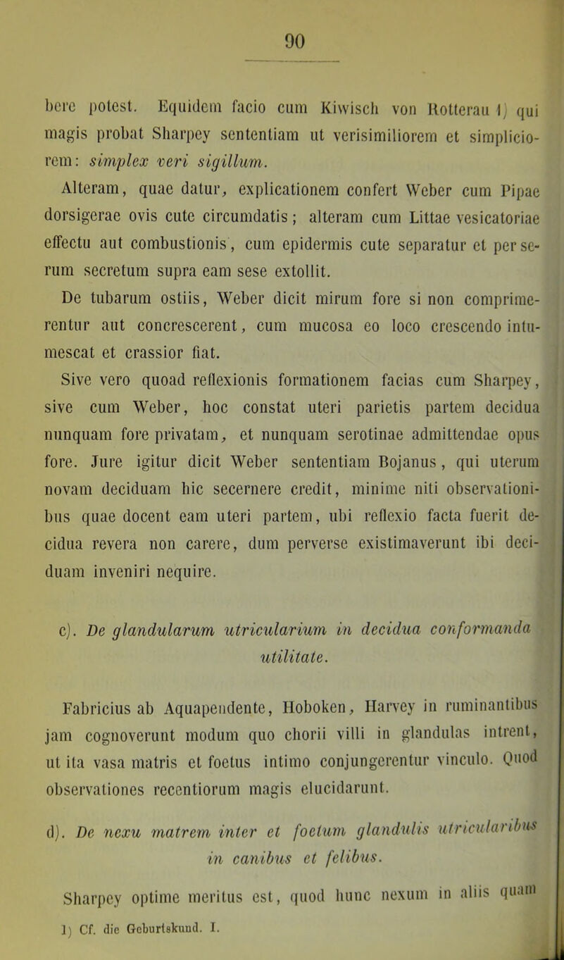 bere potest. Equidem facio cum Kiwisch von Rotterau \) qui magis probat Sharpey sententiam ut verisimiliorem et simplicio- rem: simplex veri sigillum. Alteram, quae datur, explicationem confert Weber cum Pipae dorsigerae ovis cute circumdatis; alteram cum Littae vesicatoriae effectu aut combustionis , cum epidermis cute separatur et per se- rum secretum supra eam sese extollit. De tubarum ostiis, Weber dicit mirum fore si non comprime- rentur aut concrescerent, cum mucosa eo loco crescendo intu- mescat et crassior fiat. Sive vero quoad reflexionis formationem facias cum Sharpey, sive cum Weber, hoc constat uteri parietis partem decidua nunquam fore privatam, et nunquam serotinae admittendae opus fore. Jure igitur dicit Weber sententiam Bojanus, qui uterum novam deciduam hic secernere credit, minime nili observationi- bus quae docent eam uteri partem, ubi reflexio facta fuerit de- cidua revera non carere, dum perverse existimaverunt ibi deci- duam inveniri nequire. c). De glandularum utricularium in decidua conformanda utilitate. Fabricius ab Aquapendente, Iloboken, Harvey in ruminantibus jam cognoverunt modum quo chorii villi in glandulas intrent, ut ita vasa matris et foetus intimo conjungerentur vinculo. Quod observationes reccntiorum magis elucidarunt. d). De nexu matrem inter et foetum glandulis utricularibus Sharpey optime meritus est, quod hunc nexum in aliis quam in canibus et felibus. 1) Cf. die Gcburtskuud. I.