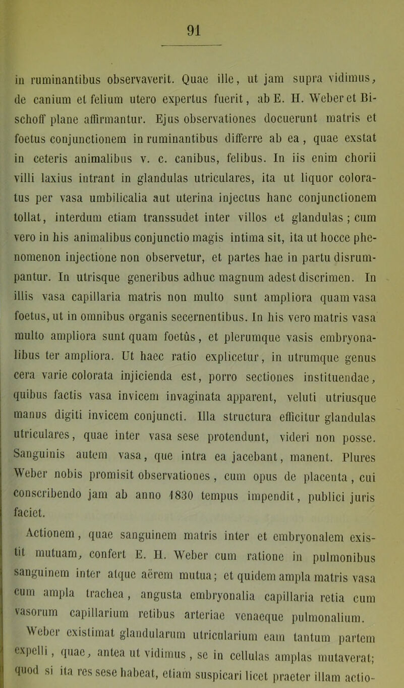 in ruminantibus observaverit. Quae ille, ut jam supra vidimus, de canium et felium utero expertus fuerit, ab E. H. Weber et Bi- schotf plane affirmantur. Ejus observationes docuerunt matris et foetus conjunctionem in ruminantibus differre ab ea, quae exstat in ceteris animalibus v. c. canibus, felibus. In iis enim chorii villi laxius intrant in glandulas utriculares, ita ut liquor colora- tus per vasa umbilicalia aut uterina injectus hanc conjunctionem tollat, interdum etiam transsudet inter villos et glandulas ; cum vero in his animalibus conjunctio magis intima sit, ita ut liocce phe- nomenon injectione non observetur, et partes hae in partu disrum- pantur. In utrisque generibus adhuc magnum adest discrimen. In illis vasa capillaria matris non multo sunt ampliora quam vasa foetus, ut in omnibus organis secernentibus. In his vero matris vasa multo ampliora sunt quam foetus, et plerumque vasis embryona- libus ter ampliora. Ut haec ratio explicetur, in utrumque genus cera varie colorata injicienda est, porro sectiones instituendae, quibus factis vasa invicem invaginata apparent, veluti utriusque manus digiti invicem conjuncti. Illa structura efficitur glandulas utriculares, quae inter vasa sese protendunt, videri non posse. Sanguinis autem vasa, que intra ea jacebant, manent. Plures Weber nobis promisit observationes, cum opus de placenta, cui conscribendo jam ab anno 1830 tempus impendit, publici juris faciet. Actionem, quae sanguinem matris inter et embryonalem exis- ti! mutuam, confert E. II. Weber cum ratione in pulmonibus sanguinem inter atque aerem mutua; et quidem ampla matris vasa cum ampla trachea , angusta embryonalia capillaria retia cum vasorum capillarium retibus arteriae vcnaequc pulmonalium. Weber existimat glandularum utricularium eam tantum partem expelli, quae, antea ut vidimus, se in cellulas amplas mutaverat; quod si ita res sese habeat, etiam suspicari licet praeter illam actio-