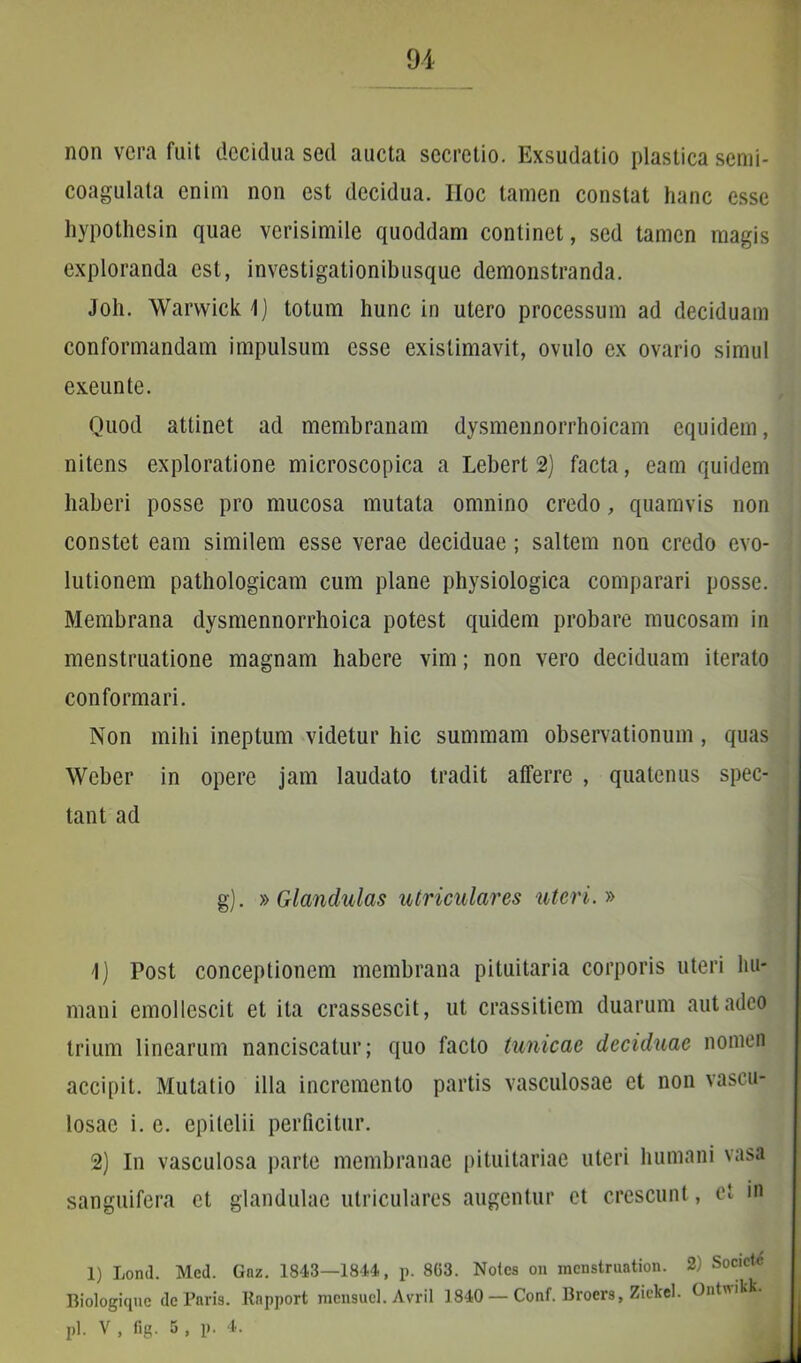 non vera fuit decidua sed aucta secretio. Exsudatio plastica serni- coagulata enim non est decidua. Hoc tamen constat hanc esse hypothesin quae verisimile quoddam continet, sed tamen magis exploranda est, investigationibusque demonstranda. Joh. Warwick \) totum hunc in utero processum ad deciduam conformandam impulsum esse existimavit, ovulo ex ovario simul exeunte. Quod attinet ad membranam dysmennorrhoicam equidem, nitens exploratione microscopica a Lebert 2) facta, eam quidem haberi posse pro mucosa mutata omnino credo, quamvis non constet eam similem esse verae deciduae; saltem non credo evo- lutionem pathologicam cum plane physiologica comparari posse. Membrana dysmennorrhoica potest quidem probare mucosam in menstruatione magnam habere vim; non vero deciduam iterato conformari. Non mihi ineptum videtur hic summam observationum, quas Weber in opere jam laudato tradit atferre , quatenus spec- tant ad g). » Glandulas utriculares uteri.» 1) Post conceptionem membrana pituitaria corporis uteri hu- mani emollescit et ita crassescit, ut crassitiem duarum aut adeo trium linearum nanciscatur; quo facto tunicae deciduae nomen accipit. Mutatio illa incremento partis vasculosae et non vascu- losae i. e. epitelii perficitur. 2) In vasculosa parte membranae pituitariae uteri humani vasa sanguifera et glandulae utriculares augentur et crescunt, et in 1) Lond. Med. Gnz. 1843—1844, p. 863. Notes on menstruation. 2) Societ Biologique de Paris. Rnpport mcnsucl. Avril 1840 — Conf. Broers, Ziekel. Ontwikk.