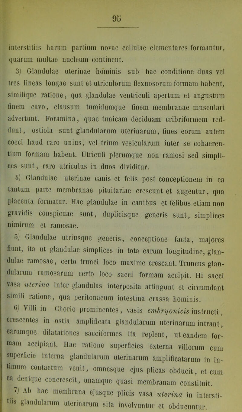 interstitiis harum partium novae cellulae dementares formantur, quarum multae nucleum continent. 3) Glandulae uterinae hominis sub hac conditione duas vel tres lineas longae sunt et utriculorum flexuosorum formam habent, similique ratione, qua glandulae ventriculi apertum et angustum finem cavo, clausum tumidumque finem membranae musculari advertunt. Foramina, quae tunicam deciduam cribriformem red- dunt, ostiola sunt glandularum uterinarum, fines eorum autem coeci haud raro unius, vel trium vesicularum inter se cohaeren- tium formam habent. Utriculi plerumque non ramosi sed simpli- ces sunt, raro utriculus in duos dividitur. i) Glandulae uterinae canis et felis post conceptionem in ea tantum parte membranae pituitariae crescunt et augentur, qua placenta formatur. Piae glandulae in canibus et felibus etiam non gravidis conspicuae sunt, duplicisque generis sunt, simplices nimirum et ramosae. oj Glandulae utriusque generis, conceptione facta, majores fiunt, ita ut glandulae simplices in tota earum longitudine, glan- dulae ramosae, certo trunci loco maxime crescant. Truncus glan- dularum ramosarum certo loco sacci formam accipit. Hi sacci vasa uterina inter glandulas interposita attingunt et circumdant simili ratione, qua peritonaeum intestina crassa hominis. b; Villi in Chorio prominentes, vasis embryonicis instructi, crescentes in ostia amplificata glandularum uterinarum intrant, earumque dilatationes sacciformes ita replent, ut eandem for- mam accipiant, llac ratione superficies externa villorum cum superficie interna glandularum uterinarum amplificatarum in in- timum contactum venit, omnesque ejus plicas obducit, et cum ea denique concrescit, unamque quasi membranam constituit. 7) Ab hac membrana ejusque plicis vasa uterina in intersti- tiis glandularum uterinarum sita involvuntur et obducuntur.