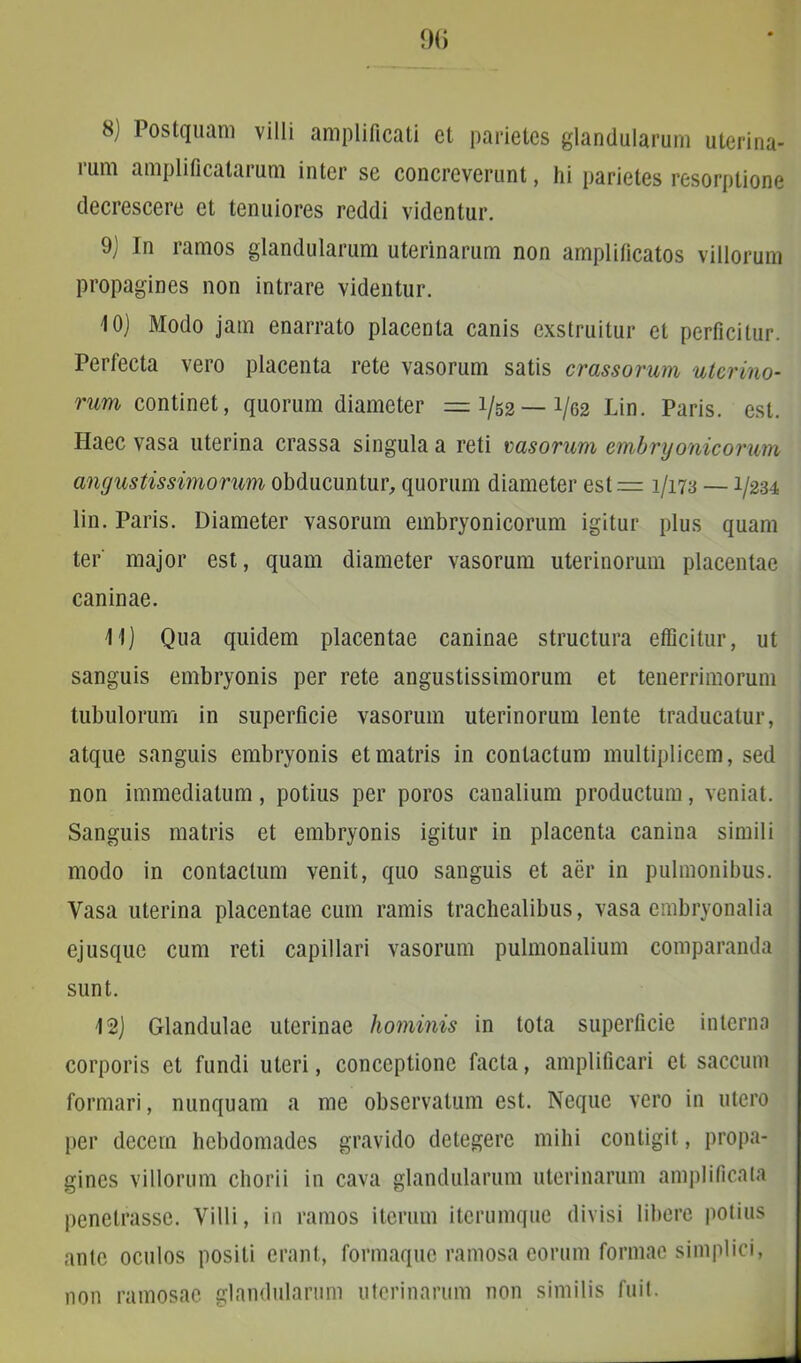 9G 8) Postquam villi amplificati et parietes glandularum uterina- ium amplificalaium inter se concreverunt, hi parietes resorptione decrescere et tenuiores reddi videntur. 9) In ramos glandularum uterinarum non amplificatos villorum propagines non intrare videntur. 10) Modo jam enarrato placenta canis exstruitur et perficitur. Perfecta vero placenta rete vasorum satis crassorum uterino- rum continet, quorum diameter = 1/52 — 1/62 Lin. Paris, est. Haec vasa uterina crassa singula a reti rasorum embryonicorum angustissimorum obducuntur, quorum diameter est = 1/173 —1/234 lin. Paris. Diameter vasorum embryonicorum igitur plus quam ter major est, quam diameter vasorum uterinorum placentae caninae. 11) Qua quidem placentae caninae structura efficitur, ut sanguis embryonis per rete angustissimorum et tenerrimorum tubulorum in superficie vasorum uterinorum lente traducatur, atque sanguis embryonis et matris in contactum multiplicem, sed non immediatum, potius per poros canalium productum, veniat. Sanguis matris et embryonis igitur in placenta canina simili modo in contactum venit, quo sanguis et aer in pulmonibus. Vasa uterina placentae cum ramis trachealibus, vasa embryonalia ejusque cum reti capillari vasorum pulmonalium comparanda sunt. 12) Glandulae uterinae hominis in tota superficie interna corporis et fundi uteri, conceptione facta, amplificari et saccum formari, nunquam a me observatum est. Neque vero in utero per decem hebdomades gravido detegere mihi contigit, propa- gines villorum chorii in cava glandularum uterinarum amplificata penetrasse. Villi, in ramos iterum iterumque divisi libere potius ante oculos positi erant, formaque ramosa eorum formae simplici, non ramosae glandularum uterinarum non similis fuit.