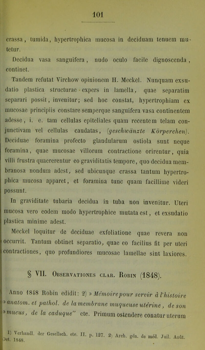 crassa, tumida, hypertrophica mucosa in deciduam tenuem mu- tetur. Decidua vasa sanguifera, nudo oculo facile dignoscenda, continet. Tandem refutat Virchow opinionem H. Meckel. Nunquam exsu- datio plastica structurae ■ expers in lamella, quae separatim separari possit, invenitur; sed hoc constat, hypertrophiam ex mucosae principiis constare semperque sanguifera vasa continentem adesse, i. e. tam cellulas epiteliales quam recentem telam con- junctivam vel cellulas caudatas, (geschwanzte Korperchen). Deciduae foramina profecto glandularum ostiola sunt neque foramina, quae mucosae villorum contractione orirentur, quia villi frustra quaererentur eo graviditatis tempore, quo decidua mem- branosa nondum adest, sed ubicunque crassa tantum hypertro- phica mucosa apparet, et foramina tunc quam facillime videri possunt. In graviditate tubaria decidua in tuba non invenitur. Uteri mucosa vero eodem modo hypertrophice mutata est, et exsudatio plastica minime adest. Meckel loquitur de deciduae exfoliatione quae revera non occurrit. Tantum obtinet separatio, quae eo facilius fit per uteri contractiones, quo profundiores mucosae lamellae sint laxiores. § VII. Observationes clar. Robin (1848). Anno 1848 Robin edidit: 2) » Memoirepour servir dVhistoire »anatom. et pathol. de lamembrane muqueuse uterine, deson »mucus, de la caduque” cte. Primum ostendere conatur uterum 1) Verhandl. der Gcsellsch. etc. II. p. 127. 2) Arch. gen. de med. Juil. Aoftt.