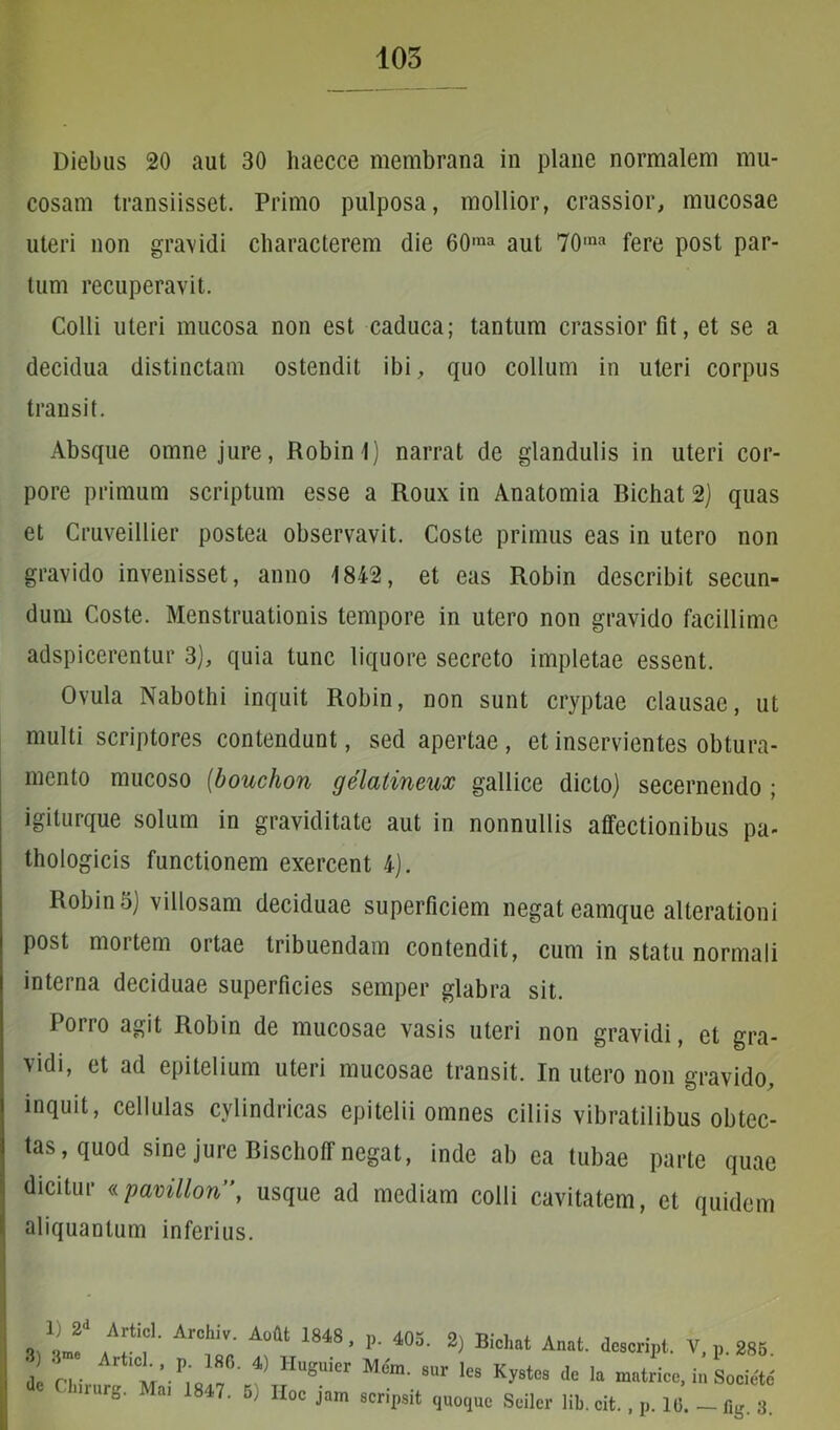 Diebus 20 aut 30 liaecce membrana in plane normalem mu- cosam transiisset. Primo pulposa, mollior, crassior, mucosae uteri non gravidi characterem die 60ma aut 70,na fere post par- tum recuperavit. Colli uteri mucosa non est caduca; tantum crassior fit, et se a decidua distinctam ostendit ibi, quo collum in uteri corpus transit. Absque omne jure, Robin 1) narrat de glandulis in uteri cor- pore primum scriptum esse a Roux in Anatomia Bichat 2) quas et Cruveillier postea observavit. Coste primus eas in utero non gravido invenisset, anno 1842, et eas Robin describit secun- dum Coste. Menstruationis tempore in utero non gravido facillime adspicerentur 3), quia tunc liquore secreto impletae essent. Ovula Nabothi inquit Robin, non sunt cryptae clausae, ut multi scriptores contendunt, sed apertae, et inservientes obtura- mento mucoso (bouchon gelatineux gallice dicto) secernendo ; igiturque solum in graviditate aut in nonnullis affectionibus pa- thologicis functionem exercent 4). Robin 5) villosam deciduae superficiem negat eamque alterationi post mortem oitae tribuendam contendit, cum in statu normali interna deciduae superficies semper glabra sit. Porro agit Robin de mucosae vasis uteri non gravidi, et gra- vidi, et ad epitelium uteri mucosae transit. In utero non gravido, inquit, cellulas cylindricas epitelii omnes ciliis vibratilibus obtec- tas, quod sine jure BischofT negat, inde ab ea tubae parte quae dicitur «pavillon”, usque ad mediam colli cavitatem, et quidem aliquantum inferius. 1) 2d Articl. Archiv. Aofit 1848 , , p. 405. 2) Bichat Anat. descrinl. V. n. 28K 3) 3”“ Articl. , de Chirurg. Mai