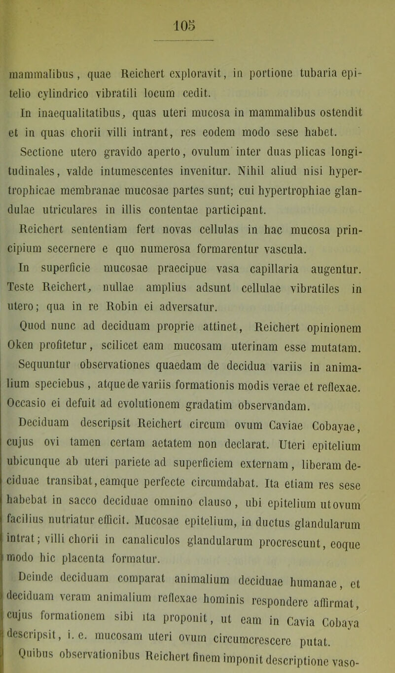 mammalibus, quae Reichert exploravit, in portione tubaria epi- telio cylindrico vibratili locum cedit. In inaequalitatibus, quas uteri mucosa in mammalibus ostendit et in quas chorii villi intrant, res eodem modo sese habet. Sectione utero gravido aperto, ovulum inter duas plicas longi- tudinales, valde intumescentes invenitur. Nihil aliud nisi hyper- trophicae membranae mucosae partes sunt; cui hypertrophiae glan- dulae utriculares in illis contentae participant. Reichert sententiam fert novas cellulas in hac mucosa prin- cipium secernere e quo numerosa formarentur vascula. In superficie mucosae praecipue vasa capillaria augentur. Teste Reichert, nullae amplius adsunt cellulae vibratiles in utero; qua in re Robin ei adversatur. Quod nunc ad deciduam proprie attinet, Reichert opinionem Oken profitetur, scilicet eam mucosam uterinam esse mutatam. Sequuntur observationes quaedam de decidua variis in anima- lium speciebus, atque de variis formationis modis verae et reflexae. Occasio ei defuit ad evolutionem gradatim observandam. Deciduam descripsit Reichert circum ovum Caviae Cobayae, cujus ovi tamen certam aetatem non declarat. Uteri epitelium ubicunque ab uteri pariete ad superficiem externam, liberam de- ciduae transibat,eamque perfecte circumdabat. Ita etiam res sese habebat in sacco deciduae omnino clauso, ubi epitelium utovum facilius nutriatur efficit. Mucosae epitelium, in ductus glandularum intrat; villi chorii in canaliculos glandularum procrescunt, eoque modo hic placenta formatur. Deinde deciduam comparat animalium deciduae humanae, et deciduam veram animalium reflexae hominis respondere affirmat, cujus formationem sibi ita proponit, ut eam in Cavia Cobaya descripsit, i. e. mucosam uteri ovum circumcrescere putat. Quibus observationibus Reichert finem imponit descriptione vaso-