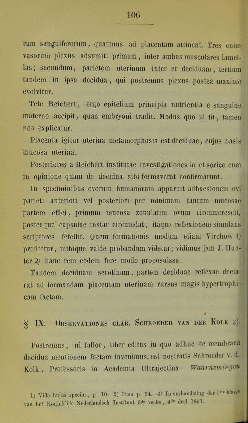 rum sanguiferorum, quatenus ad placentam attinent. Tres enim vasorum plexus adsumit: primum, inter ambas musculares lamel- las; secundum, parietem uterinum inter et deciduam, tertium tandem in ipsa decidua, qui postremus plexus postea maxime evolvitur. Tete Reichert, ergo epitelium principia nutrientia e sanguine materno accipit, quae embryoni tradit. Modus quo id fit, tamen non explicatur. Placenta igitur uterina metamorphosis est deciduae, cujus basis mucosa uterina. Posteriores a Reichert institutae investigationes in et sorice eum in opinione quam de decidua sibi formaverat confirmarunt. In speciminibus ovorum humanorum apparuit adhaesionem ovi parieti anteriori vel posteriori per minimam tantum mucosae partem efliei, primum mucosa zonulatim ovum circumcrescit, posteaque capsulae instar circumdat, itaque reflexionem simulans scriptores fefellit. Quem formationis modum etiam Virchow I) profitetur, mihique valde probandum videtur; vidimus jam J. Hun- ter 2) hanc rem eodem fere modo proposuisse. Tandem deciduam serotinam, partem deciduae reflexae decla- rat ad formandam placentam uterinam rursus magis hypertrophi- cam factam. i § IX. Observationes clar. Schroeder van der Kolk 3> Postremus, ni fallor, liber editus in quo adhuc de membrana decidua mentionem factam invenimus, est nostratis Schroeder v. d. Kolk, Professoris in Academia Ultrajectina: Waarncmingcn 1) Vide hujus specim., p. 10. 2) Item p. 34. 3) In vcrliandeling der ]•■ klasse