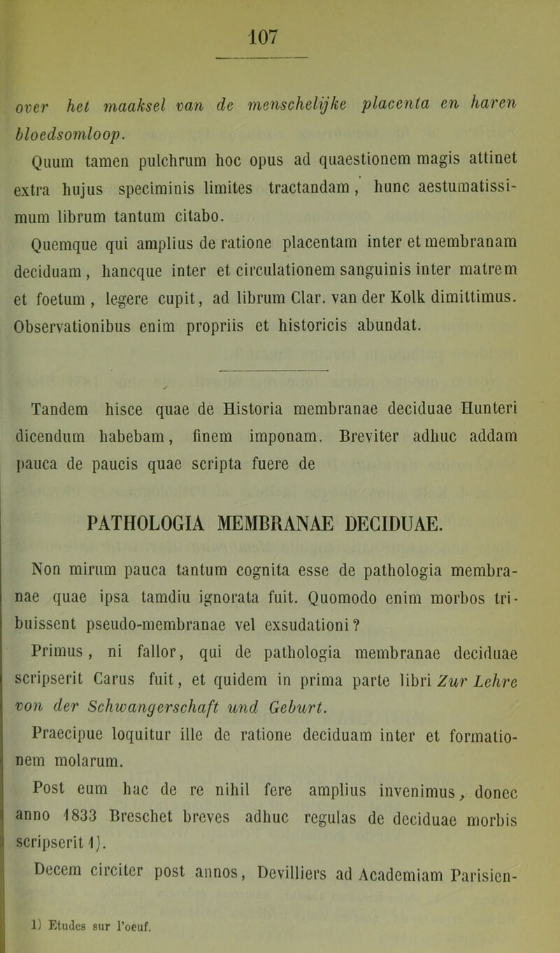 over het maaksel van de menschelijke placenta en haren bloedsomloop. Quum tamen pulchrum hoc opus ad quaestionem magis attinet extra hujus speciminis limites tractandam, hunc aestumatissi- mum librum tantum citabo. Quemque qui amplius de ratione placentam inter et membranam deciduam, hancque inter et circulationem sanguinis inter matrem et foetum, legere cupit, ad librum Clar. van der Kolk dimittimus. Observationibus enim propriis et historicis abundat. Tandem hisce quae de Historia membranae deciduae Hunteri dicendum habebam, finem imponam. Breviter adhuc addam pauca de paucis quae scripta fuere de PATIIOLOGIA MEMBRANAE DECIDUAE. Non mirum pauca tantum cognita esse de pathologia membra- nae quae ipsa tamdiu ignorata fuit. Quomodo enim morbos tri- buissent pseudo-membranae vel exsudationi? Primus, ni fallor, qui de pathologia membranae deciduae scripserit Carus fuit, et quidem in prima parte libri Zur Lehre von der Schwangerschaft und Geburt. Praecipue loquitur ille de ratione deciduam inter et formatio- nem molarum. Post eum hac de re nihil fere amplius invenimus, donec anno 1833 Breschet breves adhuc regulas de deciduae morbis scripserit 1). Decem circiter post annos, Devilliers ad Academiam Parisicn- 1) Etudcs sur 1’oeuf.