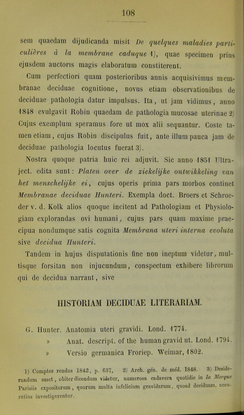 J 08 scm quaedam dijudicanda misit De quelques maladics parti- culares d la membrane caduquc i), quae specimen prius ejusdem auctoris magis elaboratum constiterent. Cum perfectiori quam posterioribus annis acquisivimus mem- branae deciduae cognitione, novus etiam observationibus de deciduae pathologia datur impulsus. Ita, ut jam vidimus, anno 1848 evulgavit Robin quaedam de pathologia mucosae uterinae 2) Cujus exemplum speramus fore ut mox alii sequantur. Coste ta- men etiam, cujus Robin discipulus fuit, ante illum pauca jam de deciduae pathologia locutus fuerat 3). ■ Nostra quoque patria huic rei adjuvit. Sic anno 1851 Ultra- ject. edita sunt: Platen over de ziekelijke ontwikkeling van het menschelijke ei, cujus operis prima pars morbos continet Membranae deciduae Hunteri. Exempla doct. Broers et Schroe- der v. d. Kolk alios quoque incitent ad Pathologiam et Physiolo- giam explorandas ovi humani, cujus pars quam maxime prae- cipua nondumque satis cognita Membrana uteri interna evoluta \ sive decidua Hunteri. Tandem in hujus disputationis fine non ineptum videtur, mul- tisque forsitan non injucundum, conspectum exhibere librorum qui de decidua narrant, sive HISTORIAM DECIDUAE LITERARIAM. G. Hunter. Anatomia uteri gravidi. Lond. 1774. » Anat. descript. of the humangravid ut. Lond. 1794. » Versio germanica Froriep. Wcimar, 1802. 1) Comptcs rcndus 1842, p. G37, 2) Arch. gen. de med. 1848. 3) Deside- randum esset, obiter dicendum videtur, numerosn cadavera quotidie in la Morque Parisiis expositorum, quorum multa infelicium gravidarum, quoad deciduam, accu- ratius investigarentur. .