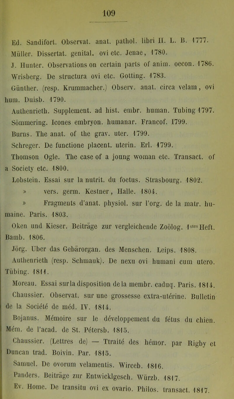 Ed. Sandifort. Observat, anat. patliol. libri II. L. B. 1777. Mulier. Dissertat, genital. ovi etc. Jenae, 1780. J. Hunter. Observations on certain parts of anim. oecon. 1786. Wrisberg. De structura ovi etc. Gotting. 1783. Giinther. (resp. Krummacher.) Observ. anat. circa velam, ovi hum. Duisb. 1790. Autlienrieth. Supplement. ad liist. embr. human. Tubingl797. Sommering. Icones embryon. humanar. Francof. 1799. Burns. The anat. of tlie grav. uter. 1799. Schreger. De functione placent, utcrin. Eri. 1799. Thomson Ogle. The case of a joung woman etc. Transact. of a Society etc. 1800. Lobstein. Essai sur la nutrit, du foetus. Strasbourg. 1802. » vers. genn. Kestner, Halle. 1804. » Fragmeuts d’anat. physiol. sur l’org. de la matr. liu- maine. Paris. 1803. Oken und Kieser. Beitrage zur vergleichende Zoolog. lstesHeft. Bamb. 1806. Jorg. Uber das Gebarorgan. des Menschen. Leips. 1808. Autlienrieth (resp. Schmauk). De nexu ovi humani cum utero. Tiibing. 1811. Moreau. Essai surla disposition dela membr. caduq. Paris. 1814. Chaussier. Observat, sur une grossesse extra-uterine. Bulletin de la Societe de med. IV. 1814. Bojanus. Memoire sur le developpement du fetus du chien. Mem. de 1’acad. de St. Petersb. 1815. Chaussier. (Lcttres de) Ttraite des hemor. par Rigby et Duncan trad. Boivin. Par. 1815. Samuel. De ovorum velamentis. Wirceb. 1816. Panders. Beitrage zur Entwicklgesch. Wiirzb. 1817. Ev. Home. De transitu ovi ex ovario. Philos. transact. 1817.