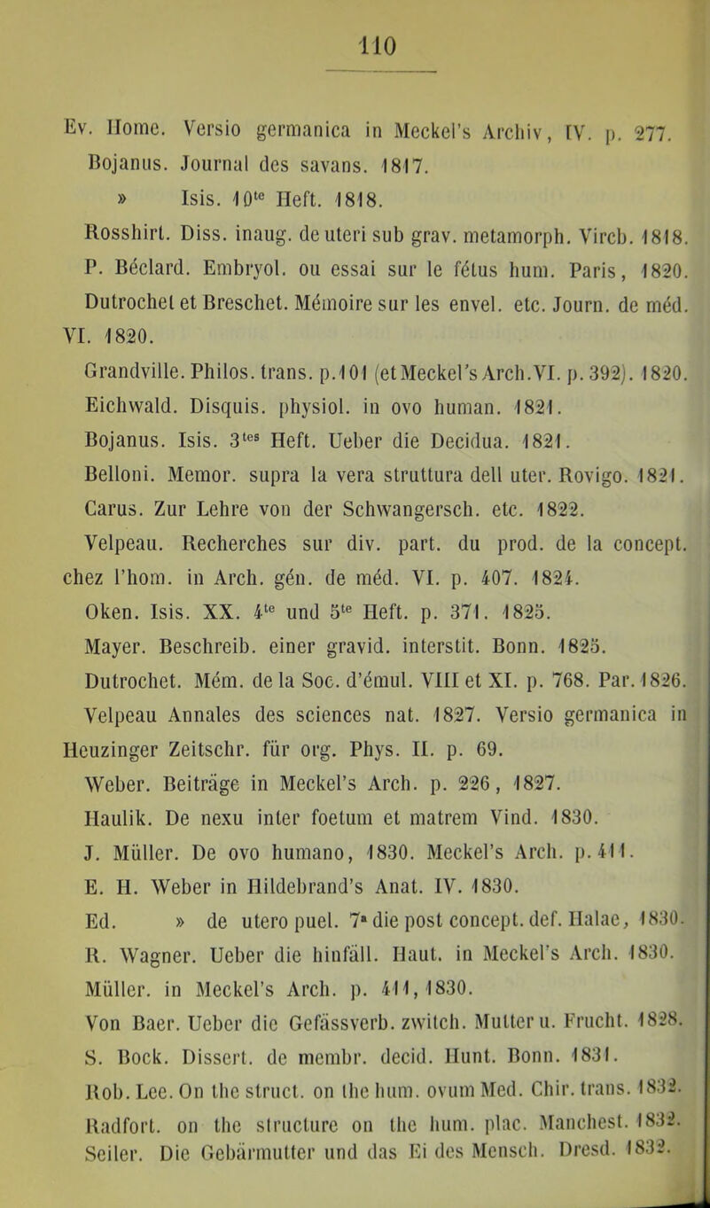 Ev. Home. Versio germanica in MeckePs Archiv, IV. p. 277. Bojanus. Journal des savans. 1817. » Isis. 10te Heft. 1818. Rosshirl. Diss. inaug. de uteri sub grav. metamorph. Vircb. 1818. P. Beclard. Embryol. ou essai sur le fdlus hum. Paris, 1820. Dutrochel et Breschet. Memoire sur les envel. etc. Journ. de med. VI. 1820. Grandville. Philos. trans. p.101 (etMeckePs Arch.VI. p. 392). 1820. Eichwald. Disquis. physiol. in ovo human. 1821. Bojanus. Isis. 3tes Heft. Ueber die Decidua. 1821. Belloni. Memor, supra la vera struttura dell uter. Rovigo. 1821. Carus. Zur Lehre von der Schwangersch. etc. 1822. Velpeau. Recherches sur div. part. du prod. de la concept. chez 1’hom. in Arch. gen. de med. VI. p. 407. 1824. Oken. Isis. XX. 4te und 5te Heft. p. 371. 1823. Mayer. Beschreib. einer gravid. interstit. Bonn. 1823. Dutrochet. Mem. de la Soc. d’dmul. VIII et XI. p. 768. Par. 1826. Velpeau Annales des Sciences nat. 1827. Versio germanica in Ileuzinger Zeitschr. fur org. Phys. II. p. 69. Weber. Beitrage in MeckePs Arch. p. 226, 1827. Ilaulik. De nexu inter foetum et matrem Vind. 1830. J. Mulier. De ovo humano, 1830. Meckel’s Arch. p. 411. E. H. Weber in Hildebrand’s Anat. IV. 1830. Ed. » de utero puel. 7a die post concept. def. Ilalae, 1830. R. Wagner. Ueber die hinfall. Haut. in MeckePs Arch. 1830. Mulier, in MeckePs Arch. p. 411,1830. Von Baer. Ueber dic Gefassverb. zwitch. Multer u. Frucht. 1828. S. Bock. Dissert. de membr. decid. Hunt. Bonn. 1831. Rob. Lee. On the struet, on the hum. ovum Med. Chir. trans. 1832. Radfort. on the structure on the hum. plac. Manehest. 1832. Seiler. Die Gebarmutter und das Ei des Mensch. Dresd. 1832.