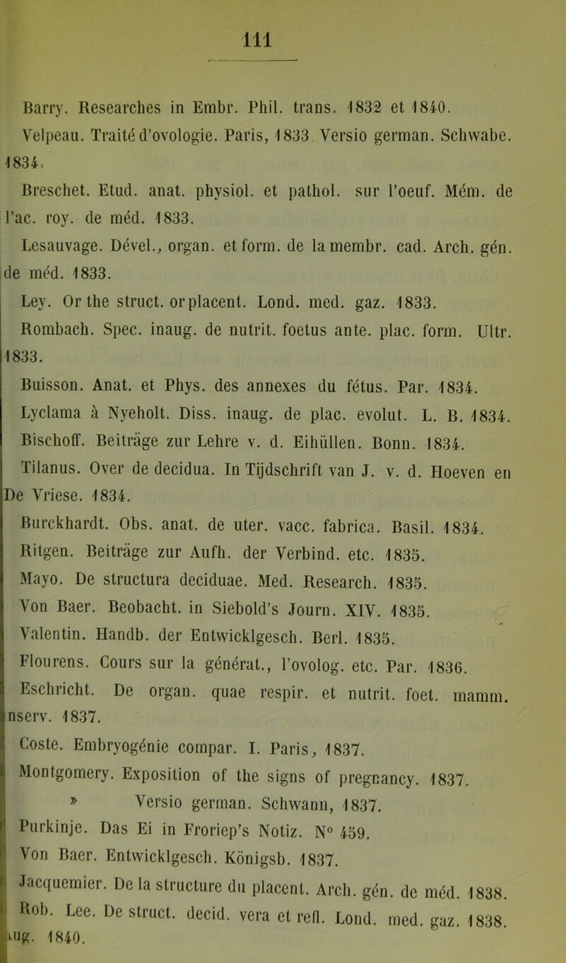 Barry. Researches in Embr. Phil. trans. 1832 et 1840. Velpeau. Traited’ovologie. Paris, 1833 Versio german. Schwabe. 1834, Breschet. Etud. anat. physiol. et pathol. snr 1’oeuf. Mem. de l’ac. roy. de med. 1833. Lesauvage. Devel., organ. et forni, de lamembr. cad. Arch. gen. de med. 1833. Ley. Or the struet, or placent. Lond. med. gaz. 1833. Rombach. Spec. inaug. de nutrit, foetus ante. plac. form. Ultr. 1833. Buisson. Anat. et Phys. des annexes du fetus. Par. 1834. Lyclama a Nyeholt. Diss. inaug. de plac. evolut. L. B. 1834. Bischoff. Beitrage zur Lehre v. d. Eiliiillen. Bonn. 1834. Tilanus. Over de decidua. In Tijdschrift van J. v. d. Iloeven en De Yriese. 1834. Burckhardt. Obs. anat. de uter. vacc. fabrica. Basii. 1834. Ritgen. Beitrage zur Aufh. der Verbind. etc. 1835. Mayo. De structura deciduae. Med. Research. 1835. Yon Baer. Beobacht. in Siebold’s Journ. XIV. 1835. Valentin. Ilandb. der Entvvicklgesch. Berl. 1835. Flourens. Cours sur la generat., 1’ovolog. etc. Par. 1836. Eschricht. De organ. quae respir. et nutrit, foel. mamm. nserv. 1837. Coste. Embryogdnie compar. I. Paris, 1837. Montgomery. Exposition of the signs of pregnancy. 1837. * Yersio german. Schwann, 1837. Purkinjc. Das Ei in Froriep’s Notiz. N° 459. Von Baer. Entvvicklgesch. Konigsb. 1837. i Jacquemier. De la structure du placent. Arch. gen. de mdd. 1838. I Rob. Lee. Destruet, decid. vera et refi. Lond. med. gaz. 1838. ^ug. 1840.