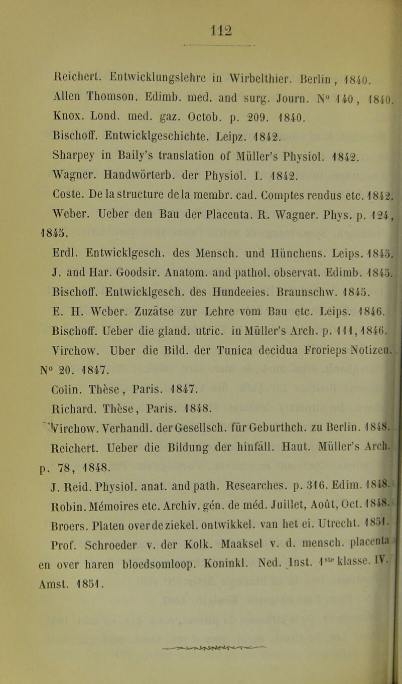Aeichcrl. Entwicklungslehre in Wirbelthier. Herlin, 1840. Allcn Thomson. Edimb. med. and surg. Journ. N° 140, 1840. Knox. Lond. med. gaz. Octob. p. 209. 1840. Bischoff. Entwicklgeschichte. Leipz. 1842. Sharpey in Baily’s translation of Miiller’s Physiol. 1842. Wagner. Handworterb. der Physiol. I. 1842. Coste. De la structure dela membr. cad. Comptes rendus etc. 1842. Weber. Ueber dcn Bau der Placenta. R. Wagner. Phys. p. 124, 1845. Erdl. Entwicklgesch. des Mensch. und Hiinchens. Leips.1845. J. and Har. Goodsir. Anatom. and pathol. observat. Edimb. 1845. Bischoff. Entwicklgesch. des Hundeeies. Braunschw. 1845. E. II. Weber. Zuziitse zur Lehre vom Bau etc. Leips. 1846. Bischoff. Ueber die gland. utric. in Muller’s Arcli. p. 111,1846. Virchow. Uber die Bild. der Tunica decidua Frorieps Notizen. N° 20. 1847. Colin. These, Paris. 1847. Richard. These, Paris. 1848. 'Virchow. Verhandl. der Gesellsch. fur Geburthch. zu Berlin. 1848. Reichert. Ueber die Bildung der hinfall. Haut. Miiller’s Arch. p. 78, 1848. J. Reid. Physiol. anat. and path. Researches. p. 316. Edim. 1848. Robin. Memoires etc. Archiv. gen. de med. Juillet, Aout, Oct. 1848. Broers. Platen overdeziekcl. ontwikkel. van liet ei. Utrecht. 1851» Prof. Schroeder v. der Kolk. Maaksel v. d. mensch. placenta i en over haren bloedsomloop. Koninkl. Ncd. Inst. 1st0 klasse. IV. Amst. 1851.