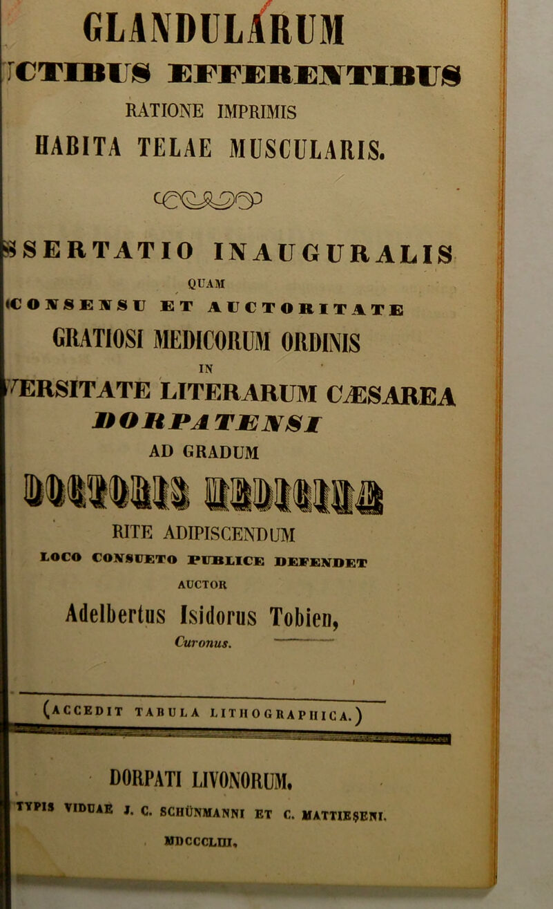 GLANDULARUM ircxEBirs ESvx}Ri;]¥TlBiri9 RATIONE IMPRIMIS HABITA TELAE MUSCULARIS. i^SERTATIO INAUGURALIS ^ I QUAM ||<C O UT S E UT S U ET AUCTORITATE GRATIOSI MEDICORUM ORDINIS i IN IVERSITATE LITERARUM CAISAREA MtOHPA TJEIf/Sr ; AD GRADUM RITE ADIPISCENDUM LOCO CONSUETO PUBLICE DEFENDET AUCTOR Adelbertus Isidorus Tobien, Curonus. I (accedit tadula liiiiogeapiiica.) DORPATI LIVONORUM. % TYPIS VIDUAE J, C. SCHCNMANNI ET C. UATTIE9ENI. . mbcccldi.