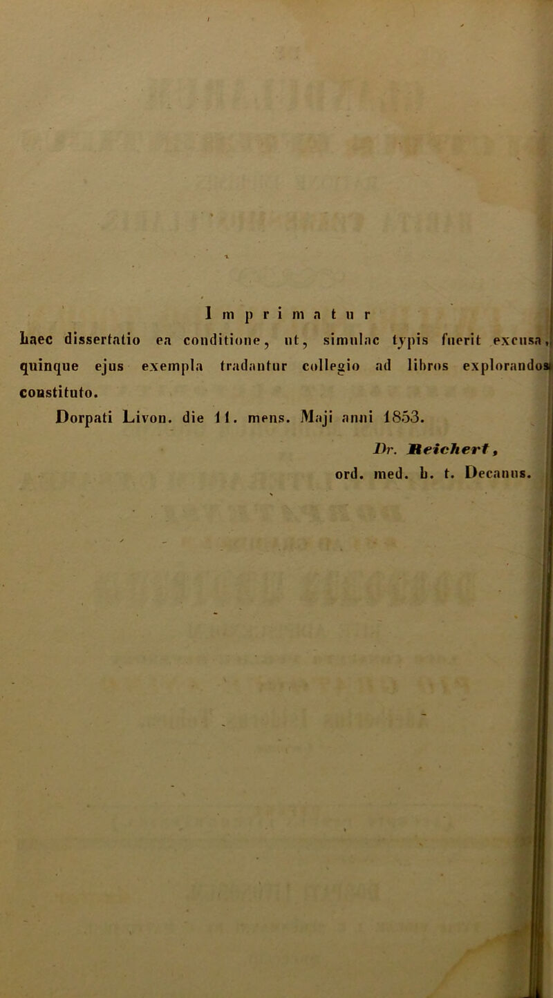 Imprimatur Laec dissertatio ea conditione, nt, simniac tjpis fuerit excusa,; quinque ejus exempla tradantur collegio ad lihros expIorandos»i constituto. Dorpati Livon. die ii. mens. Maji anni 1853. Th\ Xeichert, ord. med. b. t. Decanus.