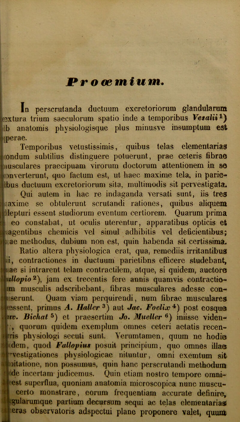 1 Procemium. In perscrutanda ductuum excretoriorum glandularum PBxtura trium saeculorum spatio inde a temporibus Vesalii^^ Ib anatomis physiologisque plus minusve insumptUBa est [perae. Temporibus vetustissimis, quibus telas elementarias (ondum subtilius distinguere potuerunt, prae ceteris bbrao iiusculares praecipuam virorum doctorum attentionem in S0 D3nverterunt, quo factum est, ut haec maxime tela, in parie- Ibus ductuum excretoriorum sita, multimodis sit pervestigata. Qui autem in hac re indaganda versati sunt, iis tres t*axime se obtulerunt scrutandi rationes, quibus aliquem llepturi essent studiorum eventum certiorem. Quarum prima eo constabat, ut oculis uterentur, apparatibus opticis et ragentibus chemicis vel simul adhibitis vel deficientibus; I ae methodus, dubium non est, quin habenda sit certissima. Ratio altera physiologica erat, qua, remediis irritantibus ii, contractiones in ductuum parietibus efficere studebant, i.ae si intrarent telam contractilem, atque, si quidem, auctore I\lopio^\ jam ex trecentis fere annis quamvis contractio- 1 musculis adscribebant, fibras musculares adesse con- ferunt. Quam viam perquirendi, num fibrae musculares ssent, primus A, Haller^) aut Jac, Foelix^) post eosque D. Bichat et praesertim Jo, Mueller iniisse viden- , quorum quidem exemplum omnes ceteri aetatis recen- is physiologi secuti sunt. Verumtamen, quum ne hodie iem, quod Fallopiut posuit principium, quo omnes illae vestigationes pliysiologicae nituntur, omni exemtum sit litatione, non possumus, quin hanc perscrutandi methodum ie incertam judicemus. Quin etiam nostro tempore omni- est superflua, quoniam anatomia microscopica nunc muscu- certo monstrare, eorum frequentiam accurate definire, jularumque partium decursum sequi ac telas elementaria® eras observatoris adspectui plane proponere valet, quum