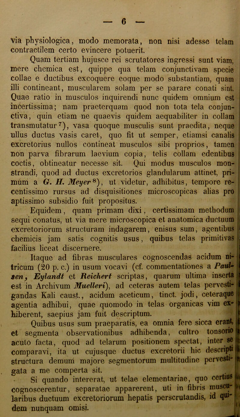 via physiologica, modo memorata, non nisi adesse telam contractilem certo evincere potuerit. Quam tertiam hujusce rei scrutatores ingressi sunt viam, mere cliemica est, quippe qua telam conjunctivam specie collae e ductibus excoquere eoque modo substantiam, quam illi contineant, muscularem solam per se parare conati sint. Quae ratio in musculos inquirendi nunc quidem omnium est incertissima; nam praeterquam quod non tota tela conjun- ctiva, quin etiam ne quaevis quidem aequabiliter in collam transmutatur^), vasa quoque musculis sunt praedita, neque ullus ductus vasis caret, quo fit ut semper, etiamsi canalis excretorius nullos contineat musculos sibi proprios, tamen non parva fibrarum laevium copia, telis collam edentibus coctis, obtineatur necesse sit. Qui modus musculos mon- strandi, quod ad ductus excretorios glandularum attinet, pri- mum a 6r. H, Meyer^), ut videtur, adhibitus, tempore re- centissime rursus ad disquisitiones microscopicas alias pro aptissimo subsidio fuit propositus. Equidem, quam primam dixi, certissimam methodum sequi conatus, ut via mere microscopica et anatomica ductuum i excretoriorum structuram indagarem, enisus sum, agentibus | chemicis jam satis cognitis usus, quibus telas primitivas ; facilius liceat discernere. | Itaque ad fibras musculares cognoscendas acidum ni- i tricum (20 p. c.) in usum vocavi (cf. commentationes a Patd» sen^ ^landt et Reichert scriptas, quarum ultima inserta est in Archivum Muelleri), ad ceteras autem telas pervesti- gandas Kali caust., acidum aceticum, tinct. jodi, ceteraquell agentia adhibui, quae quomodo in telas organicas vim ex- I hiberent, saepius jam fuit descriptum. | Quibus usus sum praeparatis, ea omnia fere sicca eranti i et segmenta observationibus adhibenda, cultro tonsorio || acuto facta, quod ad telarum positionem spectat, inter se II comparavi, ita ut cujusque ductus excretorii hic descripti I structura demuni majore segmentorum multitudine pervesti- I gata a me comperta sit. ! Si quando intererat, ut telae elementariae, quo certius p cognoscerentur, separatae apparerent, uti in fibris muscu- laribus ductuum excretoriorum hepatis perscrutandis, id qm- . dem nunquam omisi.