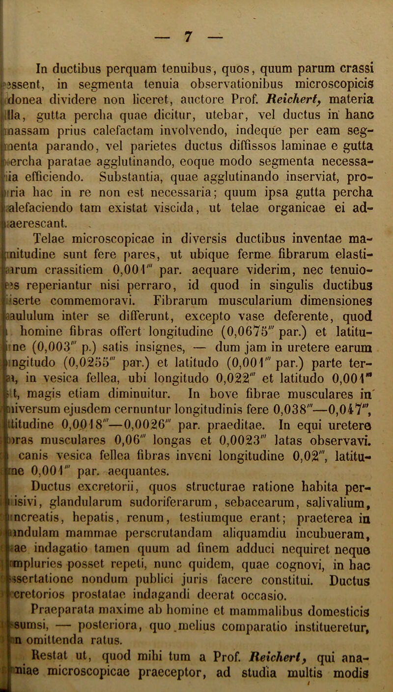 I — 7 — 1 i 1 , In ductibus perquam tenuibus, quos, quum parum crassi ?3ssent, in segmenta tenuia observationibus microscopicis (donea dividere non liceret, auctore Prof. Reichert^ materia |llla, gutta percha quae dicitur, utebar, vel ductus iri hanc [loassam prius calefactam involvendo, indeque per eam seg- ioenta parando, vel parietes ductus diffissos laminae e gutta uercha paratae agglutinando, eoque modo segmenta necessa- iia efficiendo. Substantia, quae agglutinando inserviat, pro- iria hac in re non est necessaria; quum ipsa gutta percha .alefaciendo tam existat viscida, ut telae organicae ei ad- ;aerescant. Telae microscopicae in diversis ductibus inventae ma- mitudine sunt fere pares, ut ubique ferme fibrarum elasti- aarum crassitiem 0,001' par. aequare viderim, nec tenuio- p?s reperiantur nisi perraro, id quod in singulis ductibus iiserte commemoravi. Fibrarum muscularium dimensiones aaululum inter se difierunt, excepto vase deferente, quod 1 homine fibras offert longitudine (0,0675' par.) et latitu- iine (0,003' p.) satis insignes, — dum jam in uretere earum mgitudo (0,0255' par.) et latitudo (0,001' par.) parte ter- ai, in vesica fellea, ubi longitudo 0,022' et latitudo 0,001* i t, magis etiam diminuitur. In bove fibrae musculares in' niversum ejusdem cernuntur longitudinis fere 0,038'—0,047', Ititudine 0,0j018'—0,0026' par. praeditae. In equi uretera ))ras musculares 0,06' longas et 0,0023' latas observavi. canis vesica feflca fibras inveni longitudine 0,02', latitu- rne 0,001' par. aequantes. Ductus excretorii, quos structurae ratione habita per- isivi, glandularum sudoriferarum, sebacearum, salivalium, C: mereatis, hepatis, renum, testiumque erant; praeterea in n nndulam mammae perscrutandam aliquamdiu incubueram, ' me indagatio tamen quum ad finem adduci nequiret neque ; rmpluries posset repeti, nunc quidem, quae cognovi, in hac ‘ssertationc nondum publici juris facere constitui. Ductus cretorios prostatae indagandi deerat occasio. I Praeparata maxime ab homine et mammalibus domesticis i^sumsi, — posteriora, quo.melius comparatio institueretur, • n omittenda ratus. Restat ut, quod mihi tum a Prof. Reicheri^ qui ana- ; friiae microscopicae praeceptor, ad studia multis modis I /