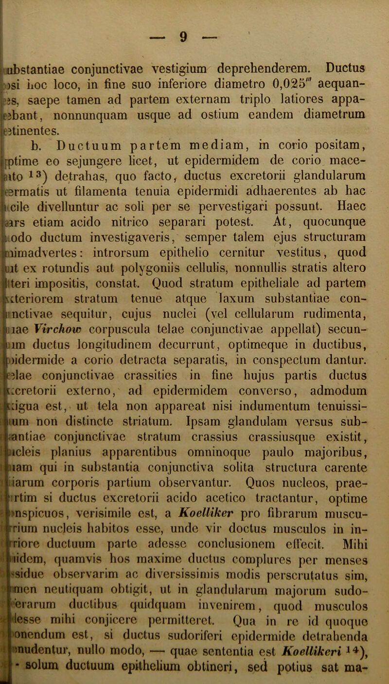 jvubstantiae conjunctivae vestigium deprehenderem. Ductus v)si iioc loco, in fine suo inferiore diametro 0,025' aequan- ;3S, saepe tamen ad partem externam triplo latiores appa- rabant, nonnunquam usque ad ostium eandem diametrum eitinentes. b. Ductuum partem mediam, m corio positam, [ptime eo sejungere licet, ut epidermidem de corio mace- nto 13) detrahas, quo facto, ductus excretorii glandularum eermatis ut filamenta tenuia epidermidi adhaerentes ab hac ncile divelluntur ac soli per se pervestigari possunt. Haec aars etiam acido nitrico separari potest. At, quocunque i;odo ductum investigaveris, semper talem ejus structuram Qiimadvertes: introrsum epithelio cernitur vestitus, quod lat ex rotundis aut polygoniis cellulis, nonnullis stratis altero tteri impositis, constat. Quod stratum epitheliale ad partem Citeriorem stratum tenue atque laxum substantiae con- itnctivae sequitur, cujus nuclei (vel cellularum rudimenta, jiae Virchow corpuscula telae conjunctivae appellat) secun- >im ductus longitudinem decurrunt, optimeque in ductibus, ))idermide a corio detracta separatis, in conspectum dantur, edae conjunctivae crassities in fine hujus partis ductus iMxretorii externo, ad epidermidem converso, admodum Lugua est, ut tela non appareat nisi indumentum tenuissi- lum non distincte striatum. Ipsam glandulam versus sub- I iantiae conjunctivae stratum crassius crassiusque existit, : iicleis planius apparentibus omninoque paulo majoribus, 1 iiam qui in substantia conjunctiva solita structura carente liarum corporis partium observantur. Quos nucleos, prae- i ‘:rtim si ductus excretorii acido acetico tractantur, optime ' ^nspicuos, verisimile est, a Koelliker pro fibrarum muscu- ! rrium nucleis habitos esse, unde vir doctus musculos in in- ' rriore ductuum parte adesse conclusionem ellecit. Mihi iiidem, quamvis hos maxime ductus complures per menses 'sidue observarim ac diversissimis modis perscrutatus sim, iimen neutiquam obtigit, ut in glandularum majorum sudo- xrarum ductii)us quidqiiam invenirem, quod musculos V -lesse mihi conjicere permitteret. Qua in re id quoque » ‘onendum est, si ductus sudoriferi epidermide detrahenda J 'inudentur, nullo modo, — quae sententia est Koellikeri ^ ^), • solum ductuum epithelium obtineri, sed potius sat ma-