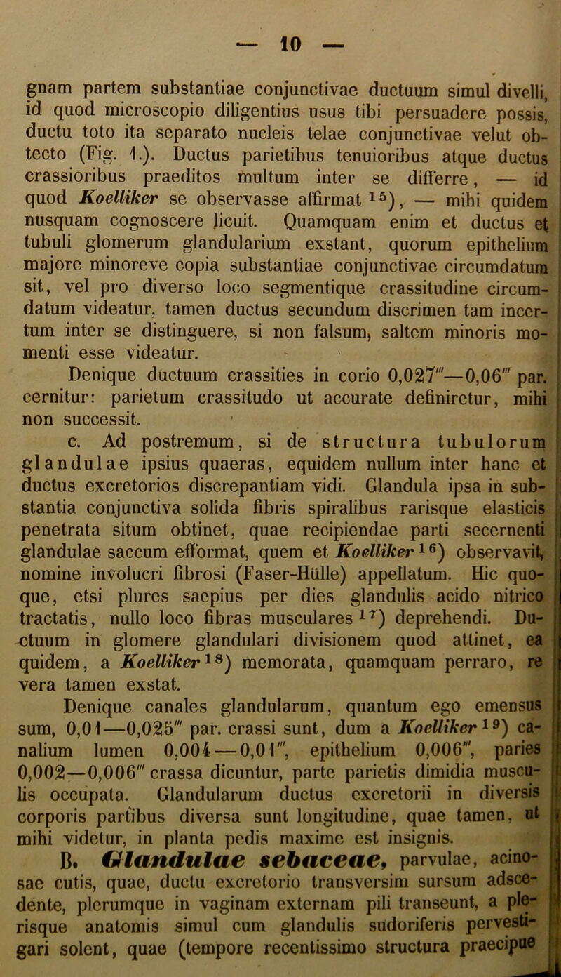 gnam partem substantiae conjunctivae ductuum simul divelli, id quod microscopio diligentius usus tibi persuadere possis, ductu toto ita separato nucleis telae conjunctivae velut ob- tecto (Fig. 1.). Ductus parietibus tenuioribus atque ductus crassioribus praeditos multum inter se differre, — id quod Koelliker se observasse affirmat i ^), — mihi quidem nusquam cognoscere licuit. Quamquam enim et ductus et tubuli glomerum glandularium exstant, quorum epithelium majore minoreve copia substantiae conjunctivae circumdatura sit, vel pro diverso loco segmentique crassitudine circum- datum videatur, tamen ductus secundum discrimen tam incer- tum inter se distinguere, si non falsum, saltem minoris mo- menti esse videatur. Denique ductuum crassities in corio 0,027'—0,06' par. cernitur: parietum crassitudo ut accurate definiretur, mihi non successit. c. Ad postremum, si de structura tubulorum glandulae ipsius quaeras, equidem nullum inter hanc et ductus excretorios discrepantiam vidi. Glandula ipsa in sub- stantia conjunctiva solida fibris spiralibus rarisque elasticis penetrata situm obtinet, quae recipiendae parti secernenti || glandulae saccum effbrmat, quem et Koelliker ^ ®) observavit, nomine involucri fibrosi (Faser-Hiille) appellatum. Hic quo- que, etsi plures saepius per dies glandulis acido nitrico tractatis, nullo loco fibras musculares ^ deprehendi. Du- <jtuum in glomere glandulari divisionem quod attinet, ea quidem, a Koelliker memorata, quamquam perraro, re vera tamen exstat. Denique canales glandularum, quantum ego emensus sum, 0,01—0,025' par. crassi sunt, dum a Koelliker ca- nalium lumen 0,004 — 0,01', epithelium 0,006', paries 0,002—0,006' crassa dicuntur, parte parietis dimidia muscu- lis occupata. Glandularum ductus excretorii in diversis corporis partibus diversa sunt longitudine, quae tamen, ut mihi videtur, in planta pedis maxime est insignis. B. Giandulae sebaceae^ parvulae, acino- sae cutis, quae, ductu excretorio transversim sursum adsce- dente, plerumque in vaginam externam pili transeunt, a ple- risque anatomis simul cum glandulis sudoriferis pervesti- gari solent, quae (tempore recentissime structura praecipue