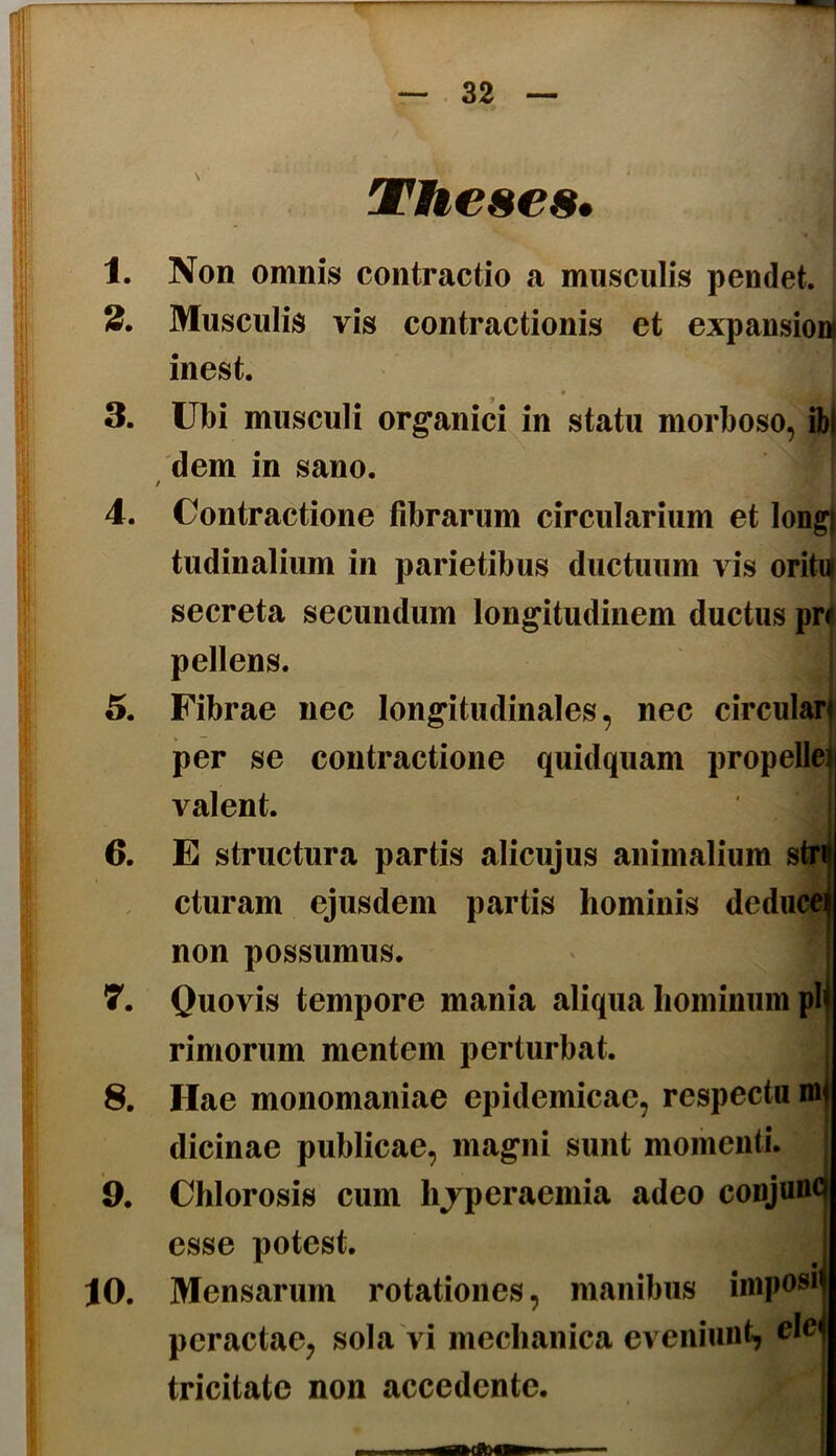 Theses. 1. Non omnis contractio a musculis pendet. 2. Musculis vis contractionis et expansioni inest. t 3. Ubi musculi org*anici in statu morboso, ibi dem in sano. f 4. Contractione librarum circularium et long) tudinalium in parietibus ductuum vis oriti| secreta secundum longitudinem ductus pr< pellens. 5. Fibrae nec longitudinales, nec circulari per se contractione quidquam propelleii valent. 6. E structura partis alicujus animalium stri cturam ejusdem partis hominis deducei non possumus. 7. Quovis tempore mania aliqua hominum pl< rimorum mentem perturbat. | 8. Hae monomaniae epidemicae, respecta mj dicinae publicae, magni sunt momenti. 9. Chlorosis cum hjperaemia adeo conjunc esse potest. 10. Mensarum rotationes, manibus imposij peractae, sola'vi mechanica eveniunt, elcj tricitate non accedente.