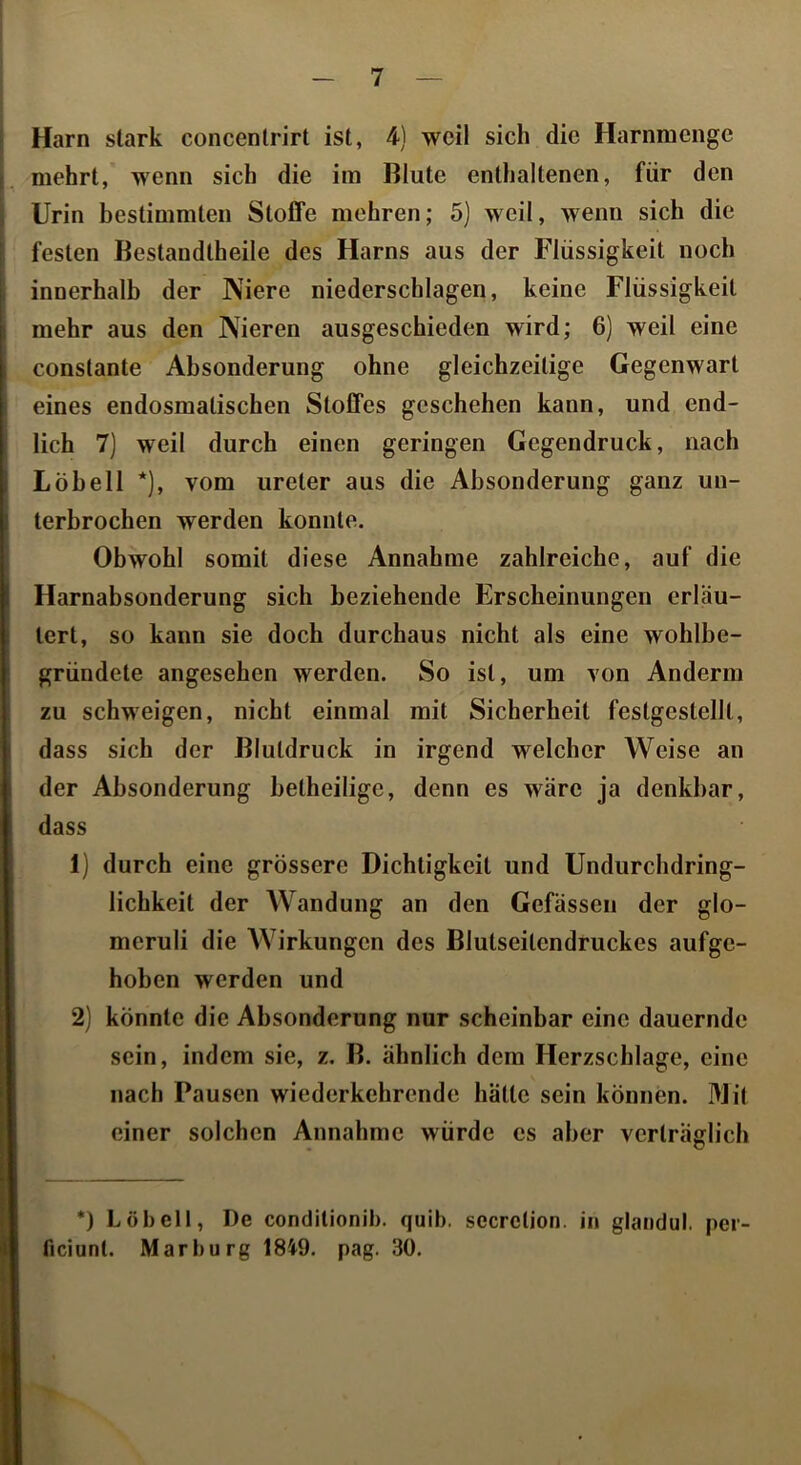 Harn stark concenlrirt ist, 4) weil sich die Harnmenge mehrt, wenn sich die im Blute enthaltenen, für den Urin hestimmten Stoffe mehren; 5) weil, wenn sich die festen Bestandtheile des Harns aus der Flüssigkeit noch innerhalb der Niere niederschlagen, keine Flüssigkeit mehr aus den Nieren ausgeschieden wird; 6) weil eine constante Absonderung ohne gleichzeitige Gegenwart eines endosmatischen Stoffes geschehen kann, und end- lich 7) weil durch einen geringen Gegendruck, nach Löh eil *), vom ureter aus die Absonderung ganz un- terbrochen werden konnte. Obwohl somit diese Annahme zahlreiche, auf die Harnabsonderung sich beziehende Erscheinungen erläu- tert, so kann sie doch durchaus nicht als eine wohlbe- gründete angesehen werden. So ist, um von Anderm zu schweigen, nicht einmal mit Sicherheit festgestellt, dass sich der Blutdruck in irgend welcher Weise an der Absonderung hetheilige, denn es wäre ja denkbar, dass 1) durch eine grössere Dichtigkeit und Undurchdring- lichkeit der Wandung an den Gefässen der glo- meruli die Wirkungen des Blutseitendruckes aufge- hoben werden und 2) könnte die Absonderung nur scheinbar eine dauernde sein, indem sie, z. B. ähnlich dem Herzschlage, eine nach Pausen wiederkehrende hätte sein können. Mit einer solchen Annahme würde es aber verträglich *) Löh eil, De condilionih. quib. secrelion. in glandul. pei- ficiunl. Marburg 1849. pag. 30,