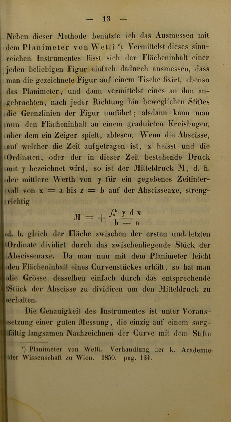 Neben dieser Methode benützte ich das Ausmessen mit dem Planimeter von Wetli *). Vermittelst dieses sinn- reichen Instrumentes lässt sich der Flächeninhalt einer jeden beliebigen Figur einfach dadurch ausmessen, dass man die gezeichnete Figur auf einem Tische fixirt, ebenso das Planimeter, und dann vermittelst eines an ihm an- .gebrachten, nach jeder Pxichtung hin beweglichen Stiftes die Grenzlinien der Figur umfährt; alsdann kann man inun den Flächeninhalt an einem graduirten Kreisbogen, (über dom ein Zeiger spielt, ablesen. Wenn die Ahscisse, .auf welcher die Zeit aufgetragen ist, x heisst und die Ordinaten, oder der in dieser Zeit bestehende Druck imit y bezeichnet wird, so ist der Mitteldruck M, d. h. »der mittlere Werth von y für ein gegebenes Zeitinter- >vall von X = a bis z = h auf der Abscisseaxe, streng- r richtig id. h. gleich der Fläche zwischen der ersten undt letzten • den Flächeninhalt eines Curvenstückes erhält, so hat man »die Grösse desselben einfach durch das entsprechende .'Stück der Ahscisse zu dividircn um den Mitteldruck zu fcrhalten. Die Genauigkeit des Instrumentes ist unter Voraus- 'setzung einer guten Messung, die einzig auf einem sorg- llfältig langsamen Nachzeichneri der Curvo mit dem Stifte *) Planimeter von VVelli. Verhandlung der k. Academio der Wissenschaft zu Wien. 185Ü. pag. 134. • Ordinate dividirt durch das zwischenliegende Stück der Abscissenaxe. Da man nun mit dem Planimeter leicht