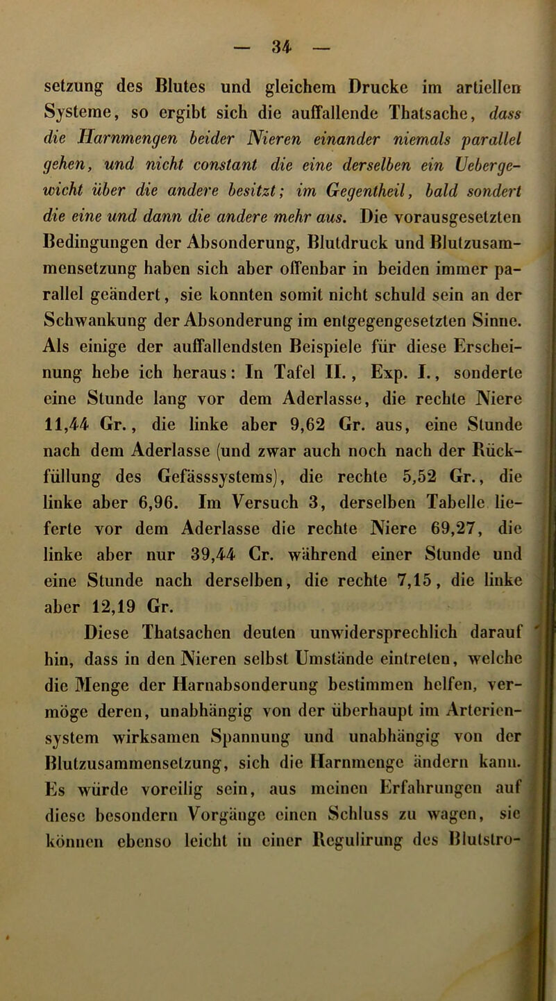 Setzung des Blutes und gleichem Drucke im artiellen Systeme, so ergibt sich die auffallende Thatsache, dass gehen, und nicht constant die eine derselben ein Veberge- Bedingungen der Absonderung, Blutdruck und Blutzusam- | rallel geändert, sie konnten somit nicht schuld sein an de Schwankung der Absonderung im entgegengesetzten Sinne Als einige der auffallendsten Beispiele für diese Erschei nung hebe ich heraus: In Tafel II., Exp. I., sondert eine Stunde lang vor dem Aderlässe, die rechte Nier 11,44 Gr., die linke aber 9,62 Gr. aus, eine Stund nach dem Aderlässe (und zwar auch noch nach der Bück füllung des Gefässsystems), die rechte 5,52 Gr., di linke aber 6,96. Im Versuch 3, derselben Tabelle lie ferte vor dem Aderlässe die rechte Niere 69,27, di linke aber nur 39,44 Cr. während einer Stunde un eine Stunde nach derselben, die rechte 7,15, die link aber 12,19 Gr. Diese Thatsachen deuten unwidersprechlich darau hin, dass in den Nieren selbst Umstände eintreten, welch die Menge der Harnabsonderung bestimmen helfen, ver möge deren, unabhängig von der überhaupt im Arterien System wirksamen Spannung und unabhängig von de Blutzusammenselzung, sich die Harnmenge ändern kam Es würde voreilig sein, aus meinen Erfahrungen au diese besondern Vorgänge einen Schluss zu wagen, si können ebenso leicht in einer Regulirung des Blutstro die Jiarnmengen beider Nieren einander niemals parallel wicht über die andere besitzt; im Gegentheil, bald sondert die eine und dann die andere mehr aus. Die vorausgesetzten mensetzung haben sich aber offenbar in beiden immer pa- |