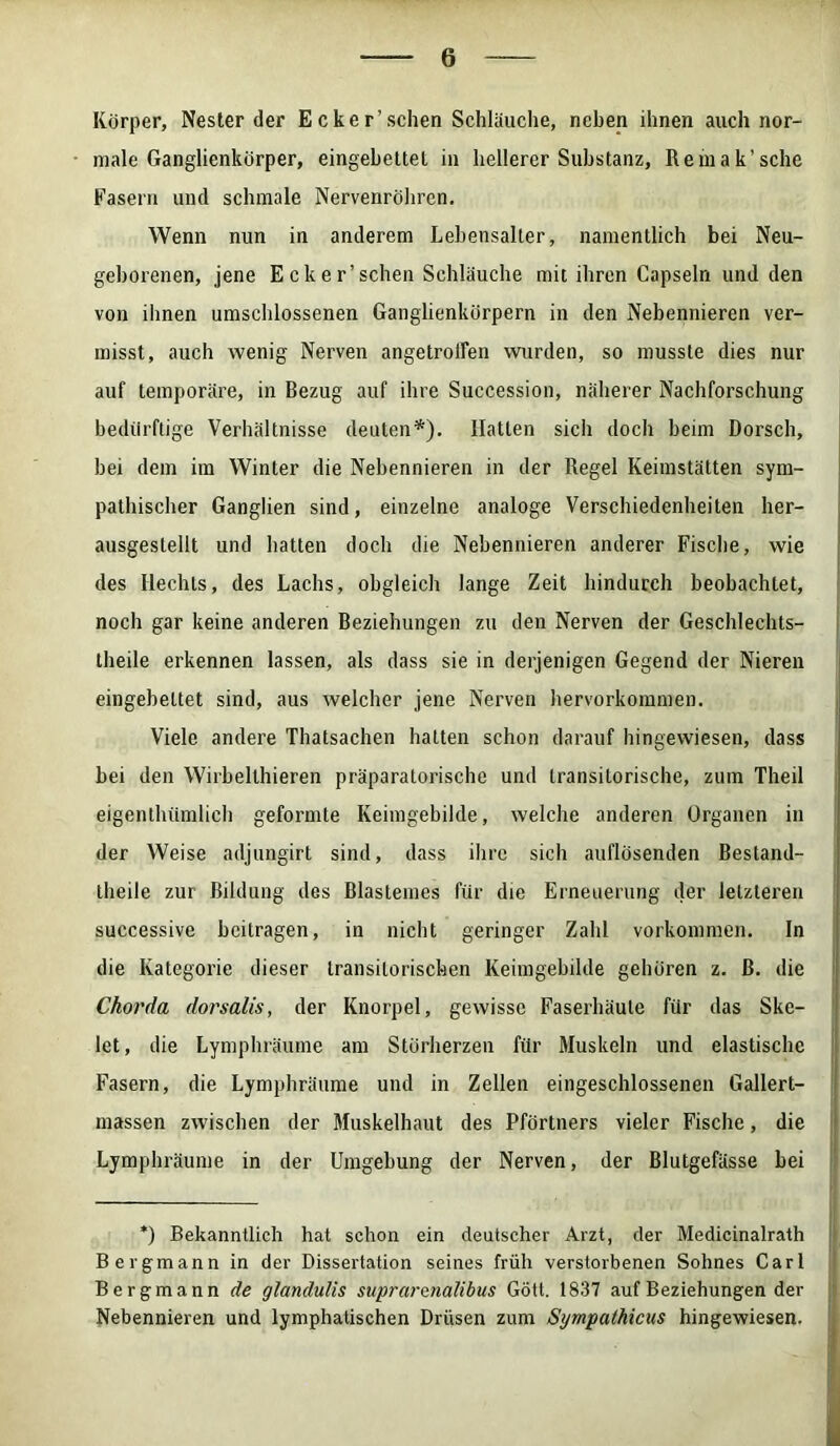 Körper, Nesterder Ecker’sehen Schläuche, neben ihnen auch nor- male Ganglienkörper, eingebettel in hellerer Substanz, Remak’sche Fasern und schmale Nervenröhren. Wenn nun in anderem Lebensaller, namentlich bei Neu- geborenen, jene Eck er’sehen Schläuche mit ihren Capsein und den von ihnen umschlossenen Ganglienkörpern in den Nebennieren ver- misst, auch wenig Nerven angetroffen wurden, so musste dies nur auf temporäre, in Bezug auf ihre Succession, näherer Nachforschung bedürftige Verhältnisse deuten*). Hatten sich doch beim Dorsch, bei dem im Winter die Nebennieren in der Regel Keimstätten sym- pathischer Ganglien sind, einzelne analoge Verschiedenheiten her- ausgestellt und hatten doch die Nebennieren anderer Fische, wie des Hechts, des Lachs, obgleich lange Zeit hindurch beobachtet, noch gar keine anderen Beziehungen zu den Nerven der Geschlechts- theile erkennen lassen, als dass sie in derjenigen Gegend der Nieren eingebettet sind, aus welcher jene Nerven hervorkommen. Viele andere Thatsachen hatten schon darauf hingewiesen, dass bei den Wirbelthieren präparatorische und transitorische, zum Theil eigentluimlich geformte Keimgebilde, welche anderen Organen in der Weise adjungirt sind, dass ihre sich auflösenden Bestand- theile zur Bildung des Blasiemes für die Erneuerung der letzteren successive beitragen, in nicht geringer Zahl Vorkommen, ln die Kategorie dieser transitorischen Keimgebilde gehören z. ß. die Chorda dorsalis, der Knorpel, gewisse Faserlniule für das Ske- let, die Lymphräume am Störherzen für Muskeln und elastische Fasern, die Lymphräume und in Zellen eingeschlossenen Gallert- massen zwischen der Muskelhaut des Pförtners vieler Fische, die Lymphräume in der Umgebung der Nerven, der Blutgefässe bei *) Bekanntlich hat schon ein deutscher Arzt, der Medicinalrath Bergmann in der Dissertation seines früh verstorbenen Sohnes Carl Bergmann de glandulis suprarenalibus Gott. 1837 auf Beziehungen der Nebennieren und lymphatischen Drüsen zum Sympathicus hingewiesen.