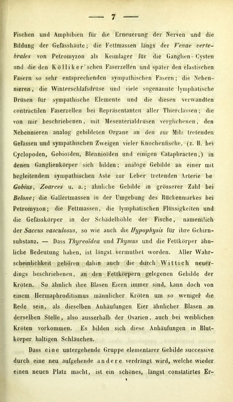 Fischen und Amphibien für die Erneuerung der Nerven und die Bildung der Gefässhäute; die Fettmassen längs der Venae verte- brales von Petromyzon als Keimlager für die Ganglien-Cysten und die den K ö 11 i k e r’ sehen Faserzellen und später den elastischen Fasern so sehr entsprechenden sympathischen Fasern; die Neben- nieren, die Winterschlafsdrüse und viele sogenannte lymphatische Drüsen für sympathische Elemente und die diesen verwandten contraclilen Faserzellen bei Repräsentanten aller Thiereiassen; die von mir beschriebenen, mit Mesenlerialdrüsen verglichenen, den Nebennieren analog gebildeten Organe an den zur Milz tretenden Gefässen und sympathischen Zweigen vieler Knochenfische, (z. B, bei Cyclopoden, Gobioiden, Blennioiden und einigen Cataphracten,) in denen Ganglienkörper sich bilden; analoge Gebilde an einer mit begleitendem sympathischen Aste zur Leber tretenden Arterie be Gobius, Zoarces u. a.; ähnliche Gebilde in grösserer Zahl bei Belone; die Gallertmassen in der Umgebung des Rückenmarkes bei Petromyzon; die Fettmassen, die lymphatischen Flüssigkeiten und die Gefässkörper in der Schädelhöhle der Fische, namentlich der Saccus vasculosus, so wie auch die Hypophysis für ihre Gehirn- substanz. — Dass Thyreoidea und Thymus und die Fetlkörper ähn- liche Bedeutung haben, ist längst vermuthet worden. Aller Wahr- scheinlichkeit gehören dahin auch die durch Wittich neuer- dings beschriebenen, an den Fettkörpern gelegenen Gebilde der Kröten. So ähnlich ihre Blasen Eiern immer sind, kann doch von einem Hermaphroditismus männlicher Kröten um so weniger die Rede sein, als dieselben Anhäufungen Eier ähnlicher Blasen an derselben Stelle, also ausserhalb der Ovarien, auch bei weiblichen Kröten Vorkommen. Es bilden sich diese Anhäufungen in Blut- körper haltigen Schläuchen. Dass eine untergehende Gruppe elementarer Gebilde successive durch eine neu aufgehende andere verdrängt wird, welche wieder einen neuen Platz macht, ist ein schönes, längst constatirtes Er-