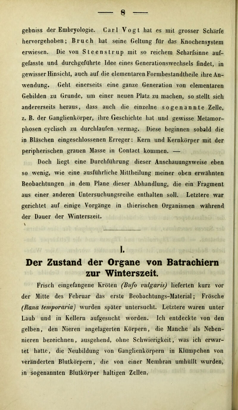 gebniss der Embryologie. Carl Vogt hat es mit grosser Schärfe hervorgehoben; Bruch hat seine Geltung für das Knochensystem erwiesen. Die von Steenstrup mit so reichem Scharfsinne auf- gefasste und durchgeführte Idee eines Generationswechsels findet, in gewisser Hinsicht, auch auf die elementaren Formbestandtheile ihre An- wendung. Geht einerseits eine ganze Generation von elementaren Gebilden zu Grunde, um einer neuen Platz zu machen, so stellt sich andererseits heraus, dass auch die einzelne sogenannte Zelle, z. B. der Ganglienkörper, ihre Geschichte hat und gewisse Metamor- phosen cyclisch zu durchlaufen vermag. Diese beginnen sobald die in Bläschen eingeschlossenen Erreger: Kern und Kernkörper mit der peripherischen grauen Masse in Contact kommen. — Doch liegt eine Durchführung dieser Anschauungsweise eben so wenig, wie eine ausführliche Mittheilung meiner oben erwähnten Beobachtungen in dem Plane dieser Abhandlung, die ein Fragment aus einer anderen Untersuchungsreihe enthalten soll. Letztere war gerichtet auf einige Vorgänge in thierischen Organismen während der Dauer der Winterszeit. \ I. Der Zustand der Organe von Batrachiern zur Winterszeit. Frisch eingefangene Kröten (Bufo vulgaris) lieferten kurz vor der Mitte des Februar das erste Beobachtungs-Material; Frösche (Rana temporaria) wurden später untersucht. Letztere waren unter Laub und in Kellern aufgesucht worden. Ich entdeckte von den gelben, den Nieren angelagerlen Körpern, die Manche als Neben- nieren bezeichnen, ausgehend, ohne Schwierigkeit, was ich erwar- tet hatte, die Neubildung von Ganglienkörpern in Klümpchen von veränderten Blutkörpern, die von einer Membran umhüllt wurden, in sogenannten ßlutkörper haltigen Zellen.