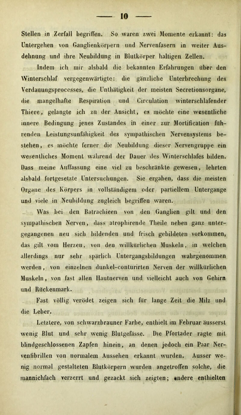 Stellen in Zerfall begriffen. So waren zwei Momente erkannt: das Untergehen von Ganglienkörpern und Nervenfasern in weiter Aus- dehnung und ihre Neubildung in Blutkörper haltigen Zellen. Indem ich mir alsbald die bekannten Erfahrungen über den Winterschlaf vergegenwärtigte: die gänzliche Unterbrechung des Verdauungsprocesses, die Unthätigkeit der meisten Secretionsorgane, die mangelhafte Respiration und Circulation winterschlafender Thiere, gelangte ich zu der Ansicht, es möchte eine wesentliche innere Bedingung jenes Zustandes in einer zur Mortification füh- renden Leislungsunfähigkeit des sympathischen Nervensystems be- stehen, es möchte ferner die Neubildung dieser Nervengruppe ein wesentliches Moment während der Dauer des Winterschlafes bilden. Dass meine Auffassung eine viel zu beschränkte gewesen, lehrten alsbald fortgesetzte Untersuchungen. Sie ergaben, dass die meisten Organe des Körpers in vollständigem oder partiellem Untergange und viele in Neubildung zugleich begriffen waren. Was bei den Batrachieen von den Ganglien gilt und den sympathischen Nerven, dass atroplnrende Theile neben ganz unter- gegangenen neu sich bildenden und frisch gebildeten Vorkommen, das gilt vom Herzen, von den willkürlichen Muskeln, in welchen allerdings nur sehr spärlich Untergangsbildungen wahrgenommen werden, von einzelnen dunkel-conturirten Nerven der willkürlichen Muskeln, von fast allen Hautnerven und vielleicht auch von Gehirn und Rückenmark. Fast völlig verödet zeigen sich für lange Zeit die Milz und die Leber. Letztere, von schwarzbrauner Farbe, enthielt im Februar äusserst wenig Blut und sehr wenig Blutgefässe. Die Pfortader ragte mit blindgeschlossenen Zapfen hinein, an denen jedoch ein Paar Ner- venfibrillen von normalem Aussehen erkannt wurden. Ausser we- nig normal gestalteten Blutkörpern wurden angetroffen solche, die mannichfach verzerrt und gezackt sich zeigten; andere enthielten