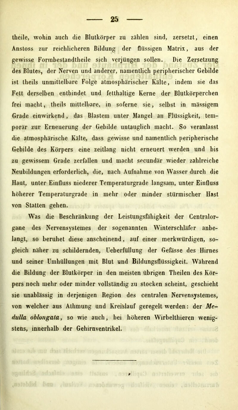 theile, wohin auch die Blutkörper zu zählen sind, zersetzt, einen Anstoss zur reichlicheren Bildung der flüssigen Matrix, aus der gewisse Forrnbestandtheile sich verjüngen sollen. Die Zersetzung des Blutes, der Nerven und anderer, namentlich peripherischer Gebilde ist theils unmittelbare Folge atmosphärischer Kälte, indem sie das Fett derselben entbindet und fetthaltige Kerne der Blutkörperchen frei macht, theils mittelbare, in soferne sie, selbst in massigem Grade einwirkend, das Blastem unter Mangel an Flüssigkeit, tem- porär zur Erneuerung der Gebilde untauglich macht. So veranlasst die atmosphärische Kälte, dass gewisse und namentlich peripherische Gebilde des Körpers eine zeitlang nicht erneuert werden und bis zu gewissem Grade zerfallen und macht secundär wieder zahlreiche Neubildungen erforderlich, die, nach Aufnahme von Wasser durch die Haut, unter Einfluss niederer Temperaturgrade langsam, unter Einfluss höherer Temperaturgrade in mehr oder minder stürmischer Hast von Statten gehen. Was die Beschränkung der Leistungsfähigkeit der Centralor- gane des Nervensystemes der sogenannten Winterschläfer anbe- langt, so beruhet diese anscheinend, auf einer merkwürdigen, so- gleich näher zu schildernden, Ueberfüllung der Gefässe des Hirnes und seiner Umhüllungen mit Blut und Bildungsflüssigkeit. Während die Bildung der Blutkörper in den meisten übrigen Theilen des Kör- pers noch mehr oder minder vollständig zu stocken scheint, geschieht sie unablässig in derjenigen Region des centralen Nervensystemes, von welcher aus Athmung und Kreislauf geregelt werden: der Me- dulla oblongala, so wie auch, bei höheren Wirbelthieren wenig- stens, innerhalb der Gehirnventrikel.