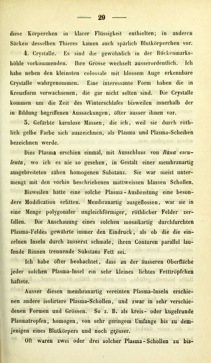 diese Körperchen in klarer Flüssigkeit enthielten; in anderen Säcken desselben Thieres kamen auch spärlich Blutkörperchen vor. 4. Crystalle. Es sind die gewöhnlich in der Rückenmarks- höhle vorkommenden. Ihre Grösse wechselt ausserordentlich. Ich habe neben den kleinsten colossale mit blossem Auge erkennbare Crystalle wahrgenommen. Eine interessante Form haben die in Kreuzform verwachsenen, die gar nicht selten sind. Die Crystalle kommen um die Zeit des Winterschlafes bisweilen innerhalb der in Bildung begriffenen Aussackungen, öfter ausser ihnen vor. 5. Gefärbte kernlose Massen, die ich, weil sie durch röth- lich gelbe Farbe sich auszeichnen, als Plasma und Plasma-Scheiben bezeichnen werde. Dies Plasma erschien einmal, mit Ausschluss von Ra/ia escu- lenta, wo ich es nie so gesehen, in Gestalt einer membranartig ausgebreiteten zähen homogenen Substanz. Sie war meist unter- mengt mit den vorhin beschriebenen mattweissen blassen Schollen. Bisweilen hatte eine solche Plasma-Ausbreitung eine beson- dere Modifiealion erlitten. Membranartig ausgeflossen, war sie in eine Menge polygonaler ungleichförmiger, röthlicher Felder zer- fallen. Die Anschauung eines solchen mosaikartig durchfurchten Plasma-Feldes gewährte immer den Eindruck, als ob die die ein- zelnen Inseln durch äusserst schmale, ihren Conturen parallel lau- fende Rinnen trennende Substanz Fett sei. Ich habe öfter beobachtet, dass an der äusseren Oberfläche jeder solchen Plasma-Insel ein sehr kleines lichtes Felttröpfchen haftete. Ausser diesen membranartig vereinten Plasma-Inseln erschie- nen andere isolirlere Plasma-Schollen, und zwar in sehr verschie- denen Formen und Grössen. So z. B. als kreis- oder kugelrunde Plasmatropfen, homogen, von sehr geringem Umfange bis zu dem- jenigen eines Blutkörpers und noch grosser. Oft waren zwei oder drei solcher Plasma-Schollen zu bis-