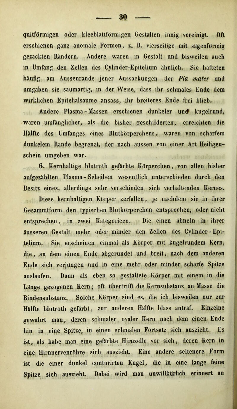 quitförmigen oder kleeblatlförmigen Gestalten innig vereinigt. Oft erschienen ganz anomale Formen, z. B. vierseitige mit sägenförmig gezackten Rändern. Andere waren in Gestalt und bisweilen auch in Umfang den Zellen des Cylinder-Epitelium ähnlich. Sie hafteten häufig am Aussenrande jener Aussackungen der Pia mater und umgaben sie saumartig, in der Weise, dass ihr schmales Ende dem wirklichen Epitelialsaume ansass, ihr breiteres Ende frei blieb. Andere Plasma-Massen erschienen dunkeier un# kugelrund, waren umfänglicher, als die bisher geschilderten, erreichten die Hälfte des Umfanges eines Blutkörperchens, waren von scharfem dunkelem Rande begrenzt, der nach aussen von einer Art Heiligen- schein umgeben war. 6. Kernhaltige blutroth gefärbte Körpereben, von allen bisher aufgezählten Plasma-Scheiben wesentlich unterschieden durch den Besitz eines, allerdings sehr verschieden sich verhaltenden Kernes. Diese kernhaltigen Körper zerfallen, je nachdem sie in ihrer Gesammtform den typischen Blutkörperchen entsprechen, oder nicht entsprechen, in zwei Kategorieen. Die einen ähneln in ihrer äusseren Gestalt mehr oder minder den Zellen des Cylinder-Epi- telium. Sie erscheinen einmal als Körper mit kugelrundem Kern, die, an dem einen Ende abgerundet und breit, nach dem anderen Ende sich verjüngen und in eine mehr oder minder scharfe Spitze auslaufen. Dann als eben so gestaltete Körper mit einem in die Länge gezogenen Kern; oft übertrifl't die Kernsubstanz an Masse die Rindensubstanz. Solche Körper sind es, die ich bisweilen nur zur Hälfte blutroth gefärbt, zur anderen Hälfte blass antraf. Einzelne gewahrt man, deren schmaler ovaler Kern nach dem einen Ende hin in eine Spitze, in einen schmalen Fortsatz sich auszieht. Es ist, als habe man eine gefärbte Hirnzelle vor sich, deren Kern in eine Hirnnervenröhre sich auszieht. Eine andere seltenere Form ist die einer dunkel conturirten Kugel, die in eine lange feine Spitze sich auszieht. Dabei wird man unwillkürlich erinnert an