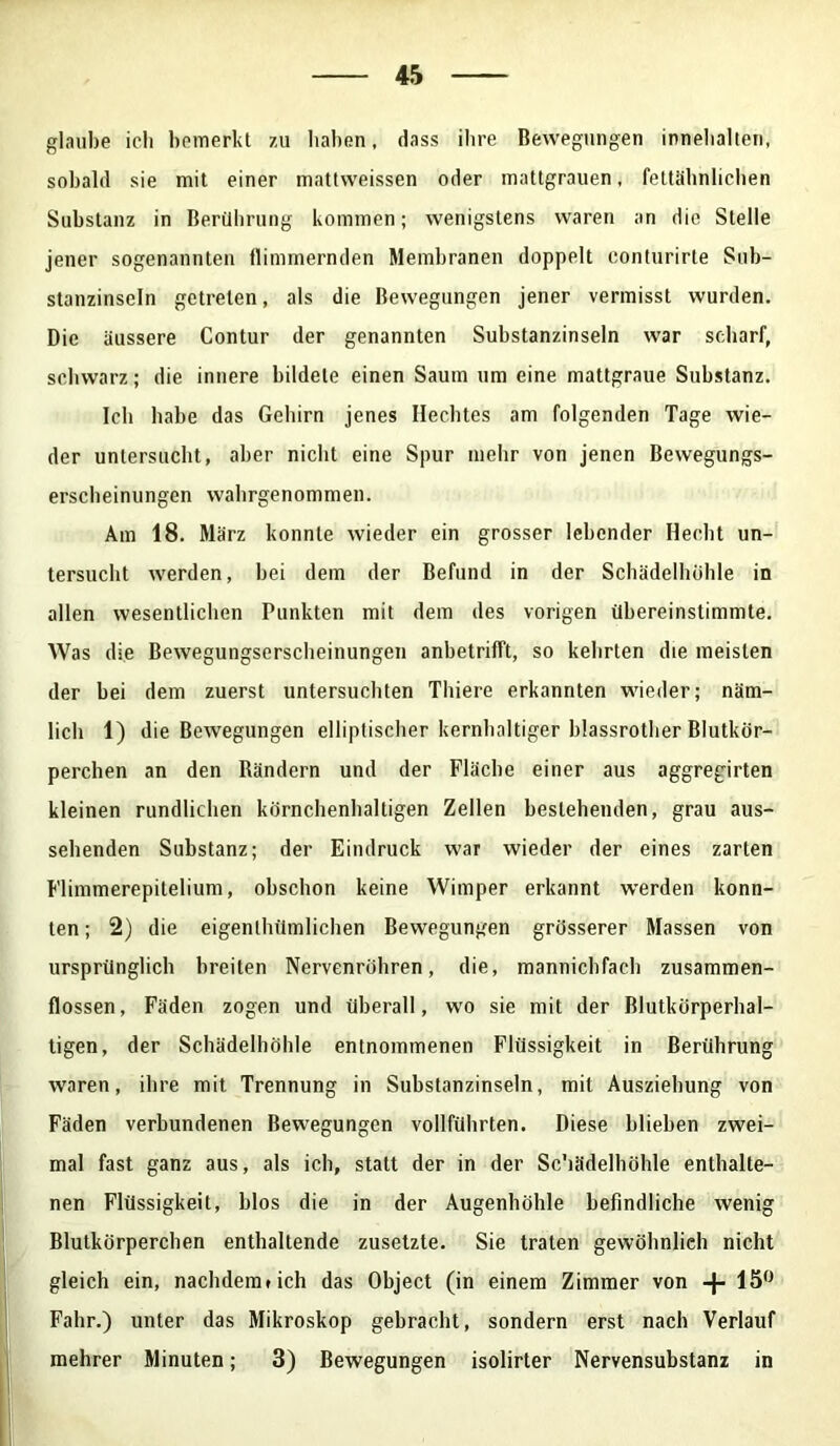 glaube icli bemerkt zu haben, dass ihre Bewegungen innehalten, sobald sie mit einer mattweissen oder mattgrauen, fettähnlichen Substanz in Berührung kommen; wenigstens waren an die Stelle jener sogenannten flimmernden Membranen doppelt conturirte Sub- stanzinseln getreten, als die Bewegungen jener vermisst wurden. Die äussere Contur der genannten Substanzinseln war scdiarf, schwarz; die innere bildete einen Saum um eine mattgraue Substanz. Ich habe das Gehirn jenes Hechtes am folgenden Tage wie- der untersucht, aber nicht eine Spur mehr von jenen Bewegungs- erscheinungen wahrgenommen. Am 18. März konnte wieder ein grosser lebender Hecht un- tersucht werden, bei dem der Befund in der Schädelhöhle in allen wesentlichen Punkten mit dem des vorigen übereinstimmte. Was die Bewegungserscheinungen anbetrifft, so kehrten die meisten der bei dem zuerst untersuchten Thiere erkannten wieder; näm- lich 1) die Bewegungen elliptischer kernhaltiger blassrother Blutkör- perchen an den Rändern und der Fläche einer aus aggregirten kleinen rundlichen körnchenhaltigen Zellen bestehenden, grau aus- sehenden Substanz; der Eindruck war wieder der eines zarten Flimmerepitelium, obschon keine Wimper erkannt werden konn- ten ; 2) die eigentümlichen Bewegungen grösserer Massen von ursprünglich breiten Nervenröhren, die, mannichfach zusammen- flossen, Fäden zogen und überall, wo sie mit der Blutkörperhal- tigen, der Schädelhöhle entnommenen Flüssigkeit in Berührung waren, ihre mit Trennung in Substanzinseln, mit Ausziehung von Fäden verbundenen Bewegungen vollführten. Diese blieben zwei- mal fast ganz aus, als ich, statt der in der Sc'iädelhöhle enthalte- nen Flüssigkeit, blos die in der Augenhöhle befindliche wenig Blutkörperchen enthaltende zusetzte. Sie traten gewöhnlich nicht gleich ein, nachdem» ich das Object (in einem Zimmer von -|- 15° Fahr.) unter das Mikroskop gebracht, sondern erst nach Verlauf mehrer Minuten; 3) Bewegungen isolirter Nervensubstanz in