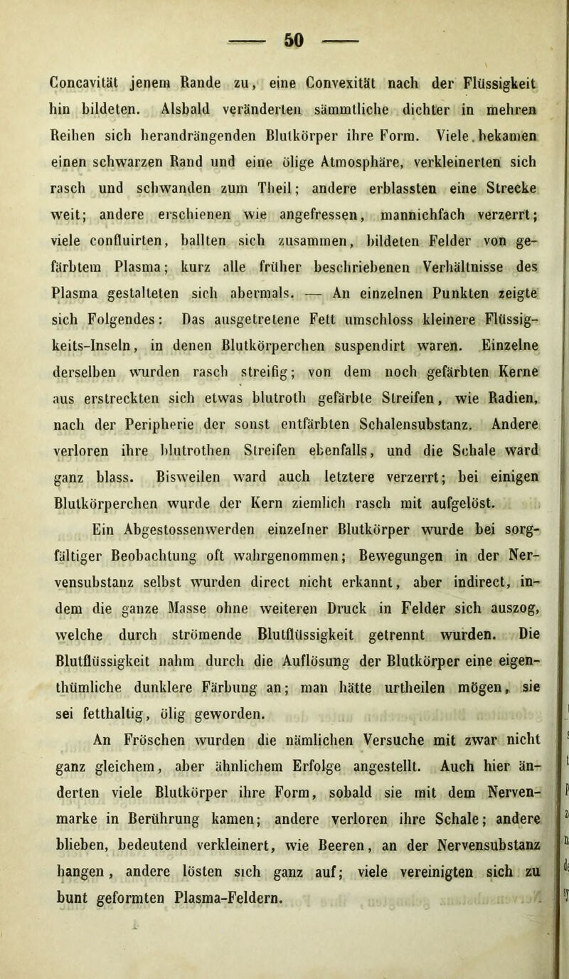 Concavität jenem Rande zu, eine Convexität nach der Flüssigkeit hin bildeten. Alsbald veränderten sämmtliche dichter in mehren Reihen sich herandrängenden Rlutkörper ihre Form. Viele. bekamen einen schwarzen Rand und eine ölige Atmosphäre, verkleinerten sich rasch und schwanden zum Theil; andere erblassten eine Strecke weit; andere erschienen wie angefressen, mannichfach verzerrt; viele confluirten, ballten sich zusammen, bildeten Felder von ge- färbtem Plasma; kurz alle früher beschriebenen Verhältnisse des Plasma gestalteten sich abermals. — An einzelnen Punkten zeigte sich Folgendes: Das ausgetretene Fett umschloss kleinere Flüssig- keits-Inseln, in denen Blutkörperchen suspendirt waren. Einzelne derselben wurden rasch streifig; von dem noch gefärbten Kerne aus erstreckten sich etwas blutroth gefärbte Streifen, wie Radien, nach der Peripherie der sonst entfärbten Schalensubstanz. Andere verloren ihre blutrothen Streifen ebenfalls, und die Schale ward ganz blass. Bisweilen ward auch letztere verzerrt; bei einigen Blutkörperchen wurde der Kern ziemlich rasch mit aufgelöst. Ein Abgestossenwerden einzelner Blutkörper wurde bei sorg- fältiger Beobachtung oft wahrgenommen; Bewegungen in der Ner- vensubstanz selbst wurden direct nicht erkannt, aber indirect, in- dem die ganze Masse ohne weiteren Druck in Felder sich auszog, welche durch strömende Blutflüssigkeit getrennt wurden. Die Blutflüssigkeit nahm durch die Auflösung der Blutkörper eine eigen- tümliche dunklere Färbung an; man hätte urtheilen mögen, sie sei fetthaltig, ölig geworden. An Fröschen wurden die nämlichen Versuche mit zwar nicht ganz gleichem, aber ähnlichem Erfolge angestellt. Auch hier än- derten viele Blutkörper ihre Form, sobald sie mit dem Nerven- marke in Berührung kamen; andere verloren ihre Schale; andere blieben, bedeutend verkleinert, wie Beeren, an der Nervensubstanz hangen, andere lösten sich ganz auf; viele vereinigten sich zu bunt geformten Plasma-Feldern.