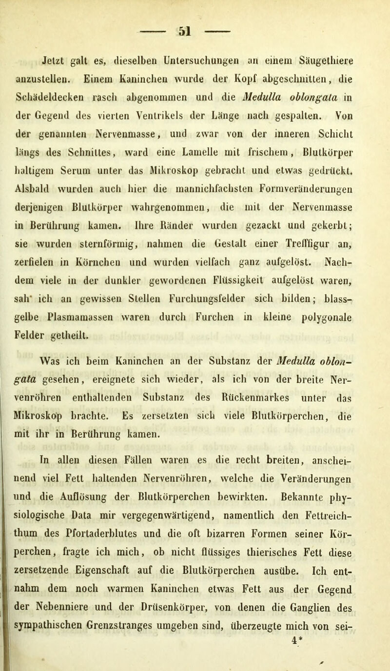 Jetzt galt es, dieselben Untersuchungen an einem Säugethiere anzustellen. Einem Kaninchen wurde der Kopf abgeschnitten, die Schädeldecken rasch abgenommen und die Medulla oblongala in der Gegend des vierten Ventrikels der Länge nach gespalten. Von der genannten Nervenmasse, und zwar von der inneren Schicht längs des Schnittes, ward eine Lamelle mit frischem, Blutkdrper haltigem Serum unter das Mikroskop gebracht und etwas gedrückt. Alsbald wurden aucli hier die mannichfachsten Formveränderungen derjenigen Blulkürper wahrgenommen, die mit der Nervenmasse in Berührung kamen. Ihre Ränder wurden gezackt und gekerbt; sie wurden sternförmig, nahmen die Gestalt einer TrelTfigur an, zerfielen in Körnchen und wurden vielfach ganz aufgelöst. Nach- dem viele in der dunkler gewordenen Flüssigkeit aufgelöst waren, sah ich an gewissen Stellen Furchungsfelder sich bilden; blass- gelbe Plasmamassen waren durch Furchen in kleine polygonale Felder getheilt. Was ich beim Kaninchen an der Substanz der Medulla oblon- gata gesehen, ereignete sich wieder, als ich von derbreite Ner- venröhren enthaltenden Substanz des Rückenmarkes unter das Mikrosköp brachte. Es zersetzten sich viele Blutkörperchen, die mit ihr in Berührung kamen. In allen diesen Fällen waren es die recht breiten, anschei- nend viel Fett haltenden Nervenröhren, welche die Veränderungen und die Auflösung der Blutkörperchen bewirkten. Bekannte phy- siologische Data mir vergegenwärtigend, namentlich den Fettreich- thum des Pfortaderblutes und die oft bizarren Formen seiner Kör- perchen, fragte ich mich, ob nicht flüssiges thierisches Fett diese i zersetzende Eigenschaft auf die Blutkörperchen ausübe. Ich ent- nahm dem noch warmen Kaninchen etwas Fett aus der Gegend j der Nebenniere und der Drüsenkörper, von denen die Ganglien des sympathischen Grenzstranges umgeben sind, überzeugte mich von sei- 4*