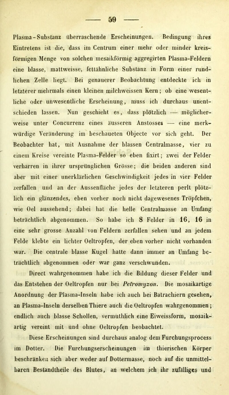 Plasma-Substanz überraschende Erscheinungen. Bedingung ihres Eintretens ist die, dass im Centrum einer mehr oder minder kreis- förmigen Menge von solchen inesaikförmig aggregirten Plasma-Feldern eine blasse, mattweisse, fettähnliche Substanz in Form einer rund- lichen Zelle liegt. Bei genauerer Beobachtung entdeckte ich in letzterer mehrmals einen kleinen milchweissen Kern; ob eine wesent- liche oder unwesentliche Erscheinung, muss ich durchaus unent- schieden lassen. Nun geschieht es, dass plötzlich — möglicher- weise unter Concurrenz eines äusseren Anstosses — eine merk- würdige Veränderung im beschaueten Objecte vor sich geht. Der Beobachter hat, mit Ausnahme der blassen Centralmasse, vier zu einem Kreise vereinte Plasma-Felder so eben fixirt; zwei der Felder verharren in ihrer ursprünglichen Grösse; die beiden anderen sind aber mit einer unerklärlichen Geschwindigkeit jedes in vier Felder zerfallen und an der Aussenhäche jedes der letzteren perlt plötz- lich ein glänzendes, eben vorher noch nicht dagewesenes Tröpfchen, wie Oel aussehend; dabei hat die helle Cenlralmasse an Umfang beträchtlich abgenommen. So habe ich 8 Felder in 16, 16 in eine sehr grosse Anzahl von Feldern zerfallen sehen und an jedem Felde klebte ein lichter Oeltropfen, der eben vorher nicht vorhanden war. Die centrale blasse Kugel halte dann immer an Umfang be- trächtlich abgenommen oder war ganz verschwunden. Direct wahrgenommen habe ich die Bildung dieser Felder und das Entstehen der Oeltropfen nur bei Petromyzon. Die mosaikartige Anordnung der Plasma-Inseln habe ich auch bei Batrachiern gesehen, an Plasma-Inseln derselbenThiere auch die Oeltropfen wahrgenommen; endlich auch blasse Schollen, vermuthlich eine Eiweissform, mosaik- artig vereint mit und ohne Oeltropfen beobachtet. Diese Erscheinungen sind durchaus analog dem Furchungsprocess im Dotter. Die Furchungserscheinungen im thierischen Körper beschränken sich aber weder auf Dottermasse, noch auf die unmittel- baren Bestandtheüe des Blutes, an welchem ich ihr zufälliges und