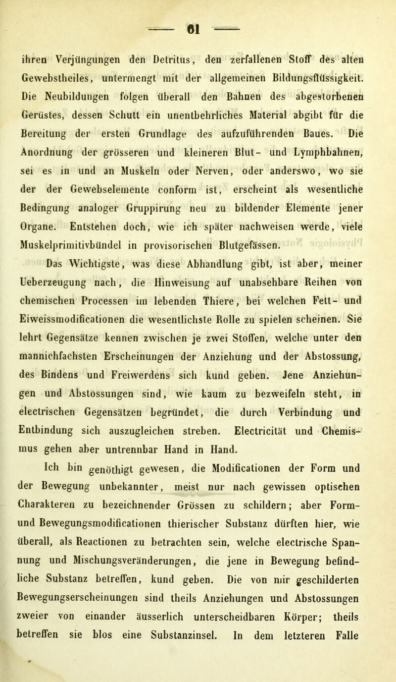 ihren Verjüngungen den Detritus, den zerfallenen Stoff des alten Gewebstheiles, untermengt mit der allgemeinen Bildungsflüssigkeit. Die Neubildungen folgen überall den Bahnen des abgestorbenen Gerüstes, dessen Schutt ein unentbehrliches Material abgibt für die Bereitung der ersten Grundlage des aufzuführenden Baues. Die Anordnung der grösseren und kleineren Blut- und Lymphbahnen, sei es in und an Muskeln oder Nerven, oder anderswo, wo sie der der Gewebselemente conform ist, erscheint als wesentliche Bedingung analoger Gruppirung neu zu bildender Elemente jener Organe. Entstehen doch, wie ich später nachweisen werde, viele Muskelprimitivbündel in provisorischen Blutgefässen. Das Wichtigste, was diese Abhandlung gibt, ist aber, meiner Ueberzeugung nach, die Hinweisung auf unabsehbare Reihen von chemischen Processen im lebenden Thiere, bei welchen Fett- und Eiweissmodificationen die wesentlichste Rolle zu spielen scheinen. Sie lehrt Gegensätze kennen zwischen je zwei Stoffen, welche unter den mannichfachsten Erscheinungen der Anziehung und der Abstossung, des Bindens und Freiwerdens sich kund geben. Jene Anziehun- gen und Abstossungen sind, wie kaum zu bezweifeln steht, in electrischen Gegensätzen begründet, die durch Verbindung und Entbindung sich auszugleichen streben. Electricität und Chemis- mus gehen aber untrennbar Hand in Hand. Ich bin genöthigt gewesen, die Modificationen der Form und der Bewegung unbekannter, meist nur nach gewissen optischen Charakteren zu bezeichnender Grössen zu schildern; aber Form- und Bewegungsmodificationen thierischer Substanz dürften hier, wie überall, als Reactionen zu betrachten sein, welche electrische Span- nung und Mischungsveränderungen, die jene in Bewegung befind- liche Substanz betreffen, kund geben. Die von mir geschilderten Bewegungserscheinungen sind theils Anziehungen und Abstossungen zweier von einander äusserlich unterscheidbaren Körper; theils betreffen sie blos eine Substanzinsel. In dem letzteren Falle