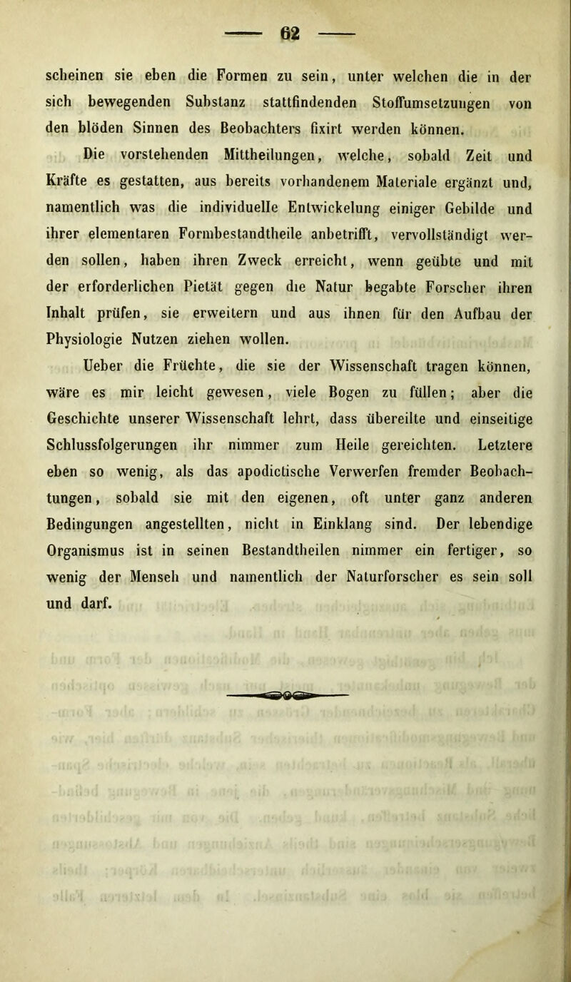 scheinen sie eben die Formen zu sein, unter welchen die in der sich bewegenden Substanz stattfindenden Stoffumsetzungen von den blöden Sinnen des Beobachters fixirt werden können. Die vorstehenden Mittheilungen, welche, sobald Zeit und Kräfte es gestatten, aus bereits vorhandenem Materiale ergänzt und, namentlich was die individuelle Entwickelung einiger Gebilde und ihrer elementaren Formbestandtheile anbetrifft, vervollständigt wer- den sollen, haben ihren Zweck erreicht, wenn geübte und mit der erforderlichen Pietät gegen die Natur begabte Forscher ihren Inhalt prüfen, sie erweitern und aus ihnen für den Aufbau der Physiologie Nutzen ziehen wollen. Ueber die Früchte, die sie der Wissenschaft tragen können, wäre es mir leicht gewesen, viele Bogen zu füllen; aber die Geschichte unserer Wissenschaft lehrt, dass übereilte und einseitige Schlussfolgerungen ihr nimmer zum Heile gereichten. Letztere eben so wenig, als das apodictische Verwerfen fremder Beobach- tungen, sobald sie mit den eigenen, oft unter ganz anderen Bedingungen angestellten, nicht in Einklang sind. Der lebendige Organismus ist in seinen Bestandtheilen nimmer ein fertiger, so wenig der Menseh und namentlich der Naturforscher es sein soll und darf.