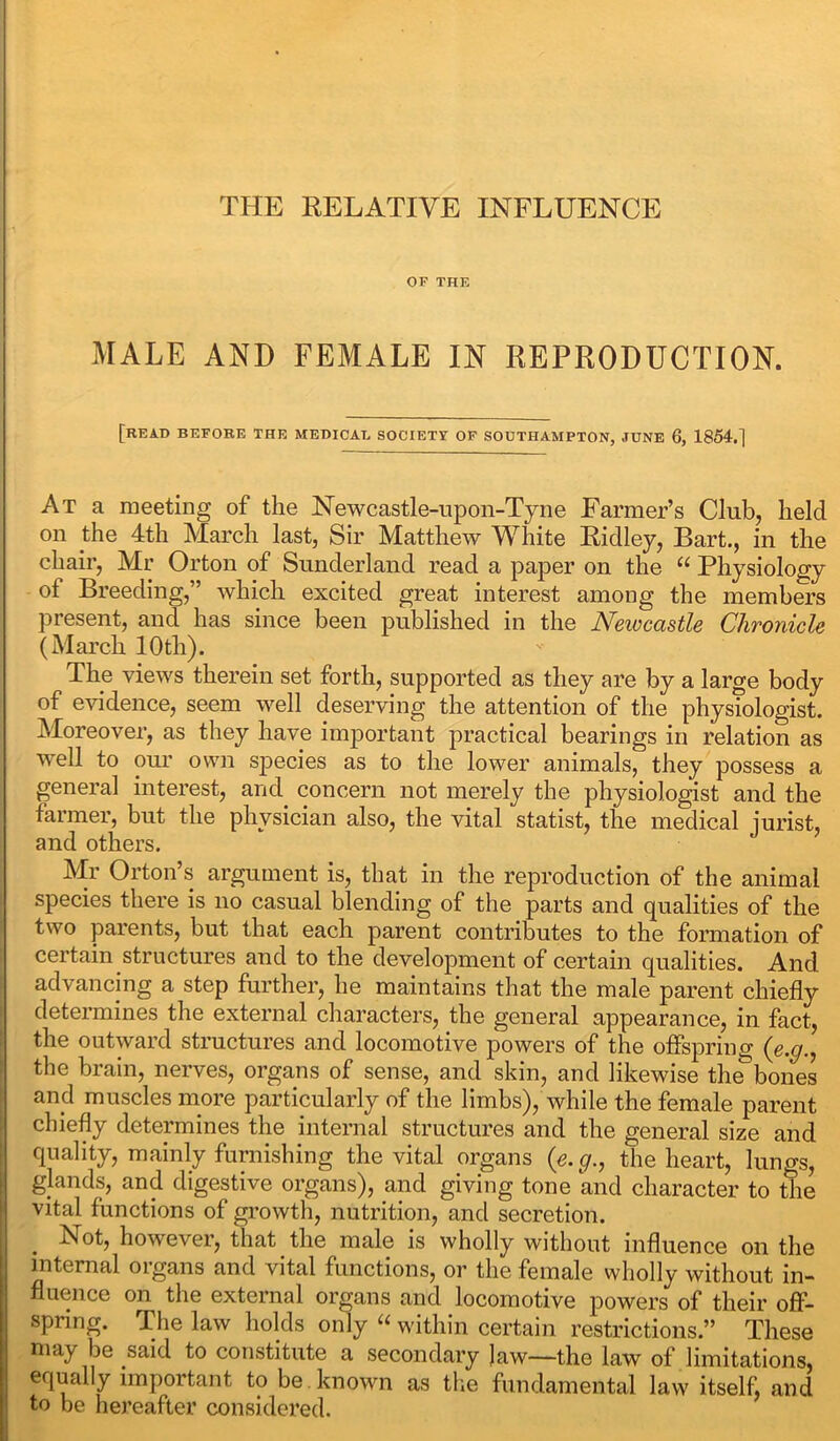 OF THE MALE AND FEMALE IN REPRODUCTION. [READ BEFORE THE MEDICAL SOCIETY OF SOUTHAMPTON, JUNE 6, 1854.] At a meeting of the Newcastle-upon-Tyne Farmer’s Club, held on the 4th March last. Sir Matthew White Ridley, Bart., in the chair, Mr Orton of Sunderland read a paper on the “ Physiology of Breeding,” which excited great interest among the members present, and has since been published in the Newcastle Chronicle (March 10 th). The views therein set forth, supported as they are by a large body of evidence, seem well deserving the attention of the physiologist. Moreover, as they have important practical bearings in relation as well to our own sjiecies as to the lower animals, they possess a general interest, and concern not merely the physiologist and the farmer, but the physician also, the vital statist, the medical jurist, and others. Mr Orton’s argument is, that in the reproduction of the animal species there is no casual blending of the parts and qualities of the two parents, but that each parent contributes to the formation of certain structures and to the development of certain qualities. And advancing a step further, he maintains that the male parent chiefly determines the external characters, the general appearance, in fact, the outward structures and locomotive powers of the offspring (e.g., the brain, nerves, organs of sense, and skin, and likewise the’bones and muscles more particularly of the limbs), while the female parent chiefly determines the internal structures and the general size and quality, mainly furnishing the vital organs (e.g., the heart, lungs, glands, and digestive organs), and giving tone and character to the vital functions of growth, nutrition, and secretion. Not, however, that the male is wholly without influence on the internal organs and vital functions, or the female wholly without in- fluence on the external organs and locomotive powers of their off- spring. The law holds only u within certain restrictions.” These may be said to constitute a secondary Jaw—the law of limitations, equally important to be. known as the fundamental law itself and to be hereafter considered.