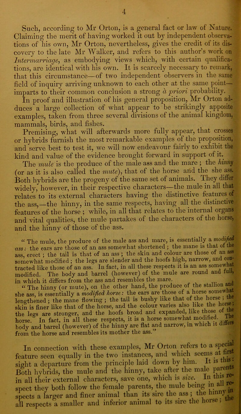 Such, according to Mr Orton, is a general fact or law of Nature. Claiming the merit of having worked it out by independent observa- tions of his own, Mr Orton, nevertheless, gives the credit of its dis- covery to the late Mr Walker, and refers to this author’s work on Intermarriage, as embodying views which, with certain qualifica- tions, are identical with his own. It is scarcely necessary to remark, that this circumstance—of two independent observers in the same field of inquiry arriving unknown to each other at the same point— imparts to their common conclusion a strong a priori probability. In proof and illustration of his general proposition, Mr Orton ad- duces a large collection of what appear to be strikingly apposite examples, taken from three several divisions of the animal kingdom, mammals, birds, and fishes. Premising, what will afterwards more fully appear, that crosses or hybrids furnish the most remarkable examples of the proposition, and serve best to test it, we will now endeavour fairly to exhibit the kind and value of the evidence brought forward in support of it. The mule is the produce of the male ass and the mare ; the hinny (or as it is also called the mute), that of the horse arid the she ass. Both hybrids are the progeny of the same set of animals. They differ widely, however, in their respective characters—the mule in all that relates to its external characters having the distinctive features of the ass,—the hinny, in the same respects, having all the distinctive features of the horse ; while, in all that relates to the internal organs and vital qualities, the mule partakes of the characters of the horse, and the hinny of those of the ass. “ The mule, the produce of the male ass and mare, is essentially a modified ass : the ears are those of an ass somewhat shortened ; the mane is that of the ass, erect ; the tail is that of an ass ; the skin and colour are those of an ass somewhat modified; the legs are slender and the hoofs high, narrow, and con- tracted like those of an ass. In fact, in all these respects it is an ass somewhat modified. The body and barrel (however) of the mule are round and tun, in which it differs from the ass and resembles the mare. d « The hinny (or mute), on the other hand, the produce of the stallion anoj she ass, is essentially a modified horse: the ears are those of a horse somewhat, lengthened ; the mane flowing ; the tail is bushy like that of the horse ;tn« skin is finer like that of the horse, and the colour varies also ike the horse, the legs are stronger, and the hoofs broad and expanded, like those ot tn horse. In fact, in all these respects, it is a horse somewhat modified body and barrel (however) of the hinny are flat and narrow, in which it dmew from the horse and resembles its mother the ass. In connection with these examples, Mr Orton refers to a special feature seen equally in the two instances, and which seems at n si aht a departure from the principle laid down by him. It is 11 jj Both hvbrids, the mule and the hinny, take after the male Pffre.: in all their external characters, save one, which is size.. In this re- spect they both follow the female parents, the mule being in a spects a larger and finer animal than its sire the ass; the hinn) , all respects'a smaller and inferior animal to its sire the horse; vm