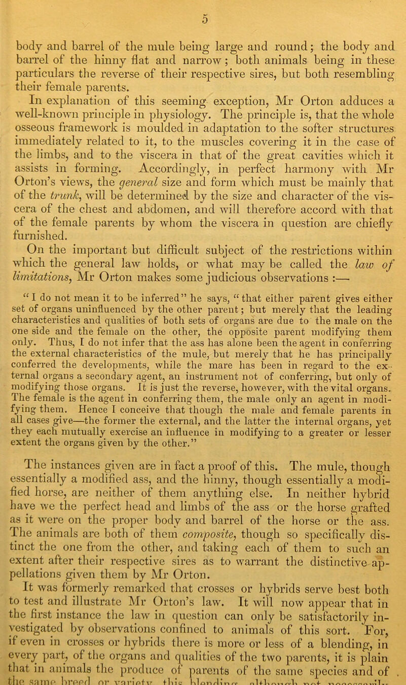 body and barrel of the mule being large and round; the body and barrel of the hinny flat and narrow; both animals being in these particulars the reverse of their respective sires, but both resembling their female parents. In explanation of this seeming exception, Mr Orton adduces a well-known principle in physiology. The principle is, that the whole osseous framework is moulded in adaptation to the softer structures immediately related to it, to the muscles covering it in the case of the limbs, and to the viscera in that of the great cavities which it assists in forming. Accordingly, in perfect harmony with Mr Orton’s views, the general size and form which must be mainly that of the trunk, will be determined by the size and character of the vis- cera of the chest and abdomen, and will therefore accord with that of the female parents by whom the viscera in question are furnished. On the important but difficult subject of the restrictions within which the general law holds, or what may be called the law of limitations, Mr Orton makes some judicious observations :— “ I do not mean it to be inferred” he says, “that either parent gives either set of organs uninfluenced by the other parent; but merely that the leading characteristics and qualities of both sets of organs are due to the male on the one side and the female on the other, the opposite parent modifying them only. Thus, E do not infer that the ass has alone been the agent in conferring the external characteristics of the mule, but merely that he has principally conferred the developments, while the mare has been in regard to the ex - ternal organs a secondary agent, an instrument not of conferring, but only of modifying those organs. It is just the reverse, however, with the vital organs. The female is the agent in conferring them, the male only an agent in modi- fying them. Hence I conceive that though the male and female parents in all cases give—the former the extei’nal, and the latter the internal organs, yet they each mutually exercise an influence in modifying to a greater or lesser extent the organs given by the other.” The instances given are in fact a proof of this. The mule, though essentially a modified ass, and the hinny, though essentialljr a modi- fied horse, are neither of them anything else. In neither hybrid have we the perfect head and limbs of the ass or the horse grafted as it were on the proper body and barrel of the horse or the ass. The animals are both of them composite, though so specificallv dis- tinct the one from the other, and taking each of them to such an extent after their respective sires as to warrant the distinctive ap- pellations given them by Mr Orton. It was formerly remarked that crosses or hybrids serve best both to test and illustrate Mr Orton’s law. It will now appear that in the first instance the law in question can only be satisfactorily in- vestigated by observations confined to animals of this sort. For, if even in crosses or hybrids there is more or less of a blending, in every part, of the organs and qualities of the two parents, it is plain that in animals the produce ol parents of the same species and of , the SRrne breed nr x*nrlnHr tl hi Oil rl 1 IV rt* nlfli n AnArtnuml.r