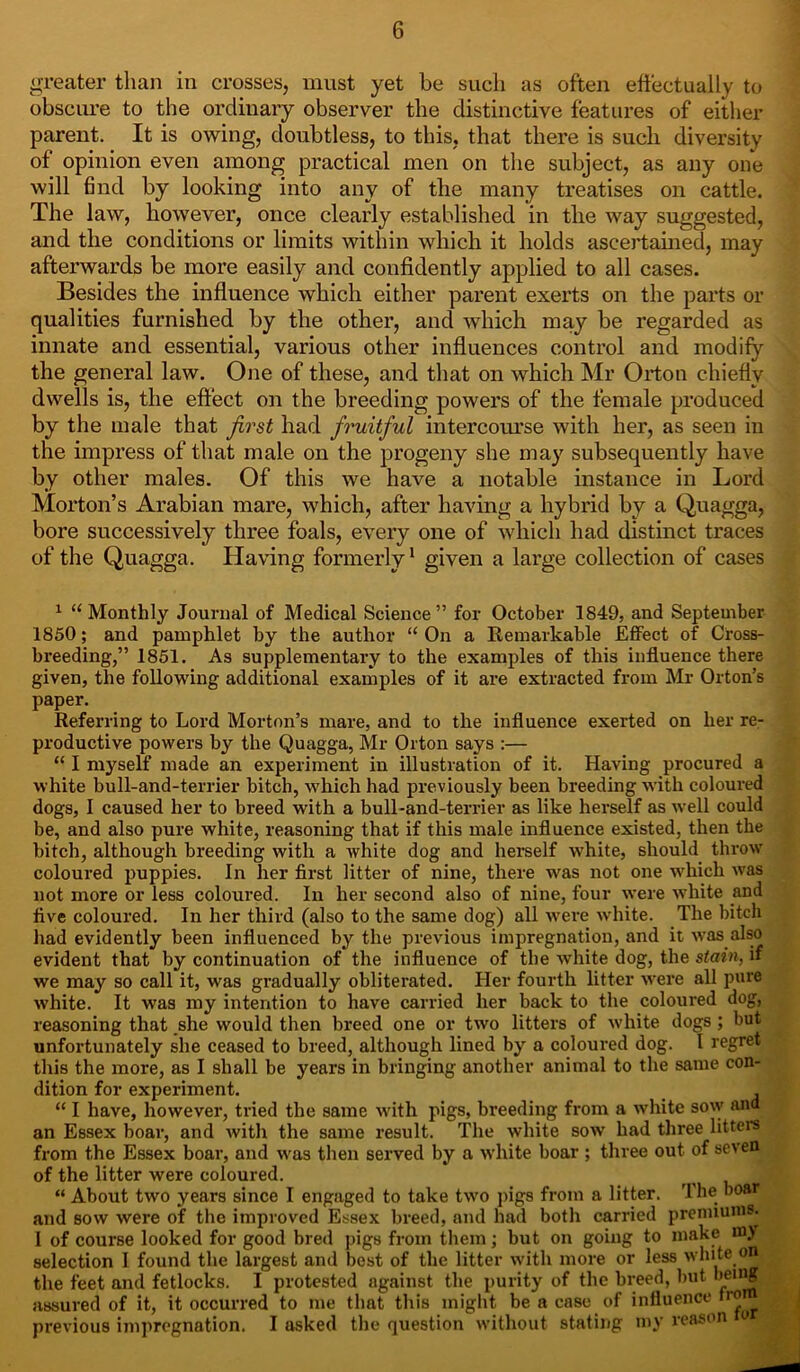 greater than in crosses, must yet be such as often effectually to obscure to the ordinary observer the distinctive features of either parent. It is owing, doubtless, to this, that there is such diversity of opinion even among practical men on the subject, as any one will find by looking into any of the many treatises on cattle. The law, however, once clearly established in the way suggested, and the conditions or limits within which it holds ascertained, may afterwards be more easily and confidently applied to all cases. Besides the influence which either parent exerts on the parts or qualities furnished by the other, and which may be regarded as innate and essential, various other influences control and modify the general law. One of these, and that on which Mr Orton chiefly dwells is, the effect on the breeding powers of the female produced by the male that first had fruitful intercourse with her, as seen in the impress of that male on the progeny she may subsequently have by other males. Of this we have a notable instance in Lord Morton’s Arabian mare, which, after having a hybrid by a Quagga, bore successively three foals, every one of which had distinct traces of the Quagga. Having formerly1 given a large collection of cases 1 “Monthly Journal of Medical Science” for October 1849, and September 1850; and pamphlet by the author “ On a Remarkable Effect of Cross- breeding,” 1851. As supplementary to the examples of this influence there given, the following additional examples of it are extracted from Mr Orton’s paper. Referring to Lord Morton’s mare, and to the influence exerted on her re- productive powers by the Quagga, Mr Orton says :— “ I myself made an experiment in illustration of it. Having procured a white bull-and-terrier bitch, which had previously been breeding with coloured dogs, I caused her to breed with a bull-and-terrier as like herself as well could be, and also pure white, reasoning that if this male influence existed, then the bitch, although breeding with a white dog and herself white, should throw coloured puppies. In her first litter of nine, there was not one which was not more or less coloured. In her second also of nine, four were white and five coloured. In her third (also to the same dog) all were white. The bitch had evidently been influenced by the previous impregnation, and it was also evident that by continuation of the influence of the white dog, the stain, if we may so call it, was gradually obliterated. Her fourth litter were all pure white. It was my intention to have carried her back to the coloured dog, reasoning that she would then breed one or two litters of white dogs ; but unfortunately she ceased to breed, although lined by a coloured dog. I regret this the more, as I shall be years in bringing another animal to the same con- dition for experiment. , “ I have, however, tried the same with pigs, breeding from a white sow and an Essex boar, and with the same result. The white sow had three litters from the Essex boar, and was then served by a white boar ; three out of seven of the litter were coloured. “ About two years since I engaged to take two pigs from a litter. The boar and sow were of the improved Essex breed, and had both carried premiums. I of course looked for good bred pigs from them; but on going to make m> selection I found the largest and best of the litter with more or less white on the feet and fetlocks. I protested against the purity of the breed, but y1®* .' assured of it, it occurred to me that this might be a case of influence fro , previous impregnation. I asked the question without stating my reason o ,