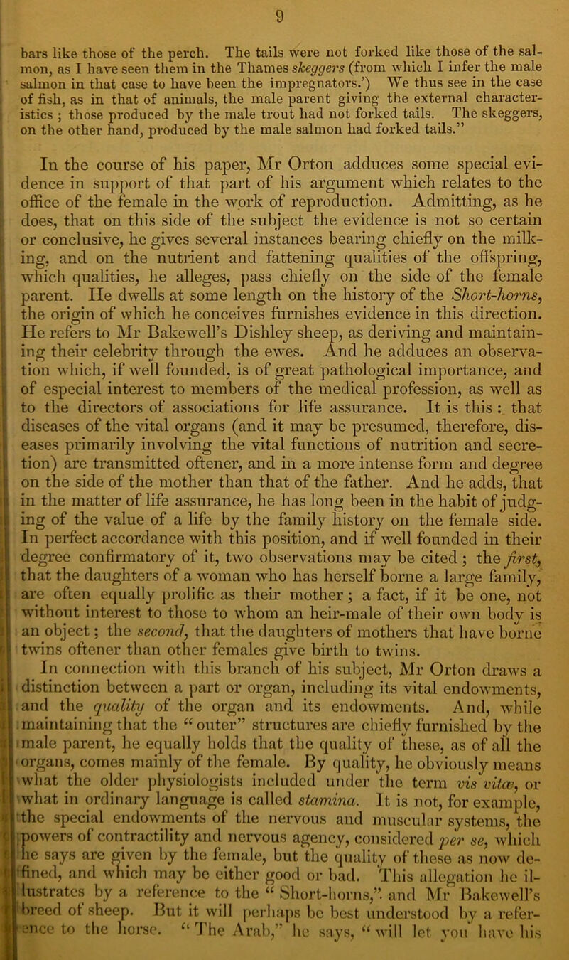 bars like those of the perch. The tails were not forked like those of the sal- mon, as I have seen them in the Thames skeggers (from which I infer the male salmon in that case to have been the impregnators.’) We thus see in the case of fish, as in that of animals, the male parent giving the external character- istics ; those produced by the male trout had not forked tails. The skeggers, on the other hand, produced by the male salmon had forked tails.” In the course of his paper, Mr Orton adduces some special evi- dence in support of that part of his argument which relates to the office of the female in the work of reproduction. Admitting, as he does, that on this side of the subject the evidence is not so certain or conclusive, he gives several instances bearing chiefly on the milk- ing, and on the nutrient and fattening qualities of the offspring, which qualities, he alleges, pass chiefly on the side of the female parent. He dwells at some length on the history of the Short-horns, the origin of which he conceives furnishes evidence in this direction. He refers to Mr Bakewell’s Dishley sheep, as deriving and maintain- ing their celebrity through the ewes. And he adduces an observa- tion which, if well founded, is of great pathological importance, and of especial interest to members of the medical profession, as well as to the directors of associations for life assurance. It is this : that diseases of the vital organs (and it may be presumed, therefore, dis- eases primarily involving the vital functions of nutrition and secre- tion) are transmitted oftener, and in a more intense form and degree on the side of the mother than that of the father. And he adds, that in the matter of life assurance, he has long been in the habit of judg- ing of the value of a life by the family history on the female side. In perfect accordance with this position, and if well founded in their degree confirmatory of it, two observations may be cited ; the first, that the daughters of a woman who has herself borne a large family, are often equally prolific as their mother; a fact, if it be one, not without interest to those to whom an heir-male of their own body is an object; the second, that the daughters of mothers that have borne twins oftener than other females give birth to twins. In connection with this branch of his subject, Mr Orton draws a distinction between a part or organ, including its vital endowments, and the quality of the organ and its endowments. And, while maintaining that the “ outer” structures are chiefly furnished by the ! male parent, he equally holds that the quality of these, as of all the I organs, comes mainly of the female. By quality, he obviously means ! what the older physiologists included under the term vis vita?, or I what in ordinary language is called stamina. It is not, for example, the special endowments of the nervous and muscular systems, the powers of contractility and nervous agency, considered per se, which die says are given by the female, but the quality of these as now de- fined, and which may be either good or bad. This allegation he il- lustrates by a reference to the “ Short-horns,”, and Mr Bakewell’s breed of sheep. But it will perhaps be best understood by a refer- ence to the horse. u The Arab,” he says, u will let you have his